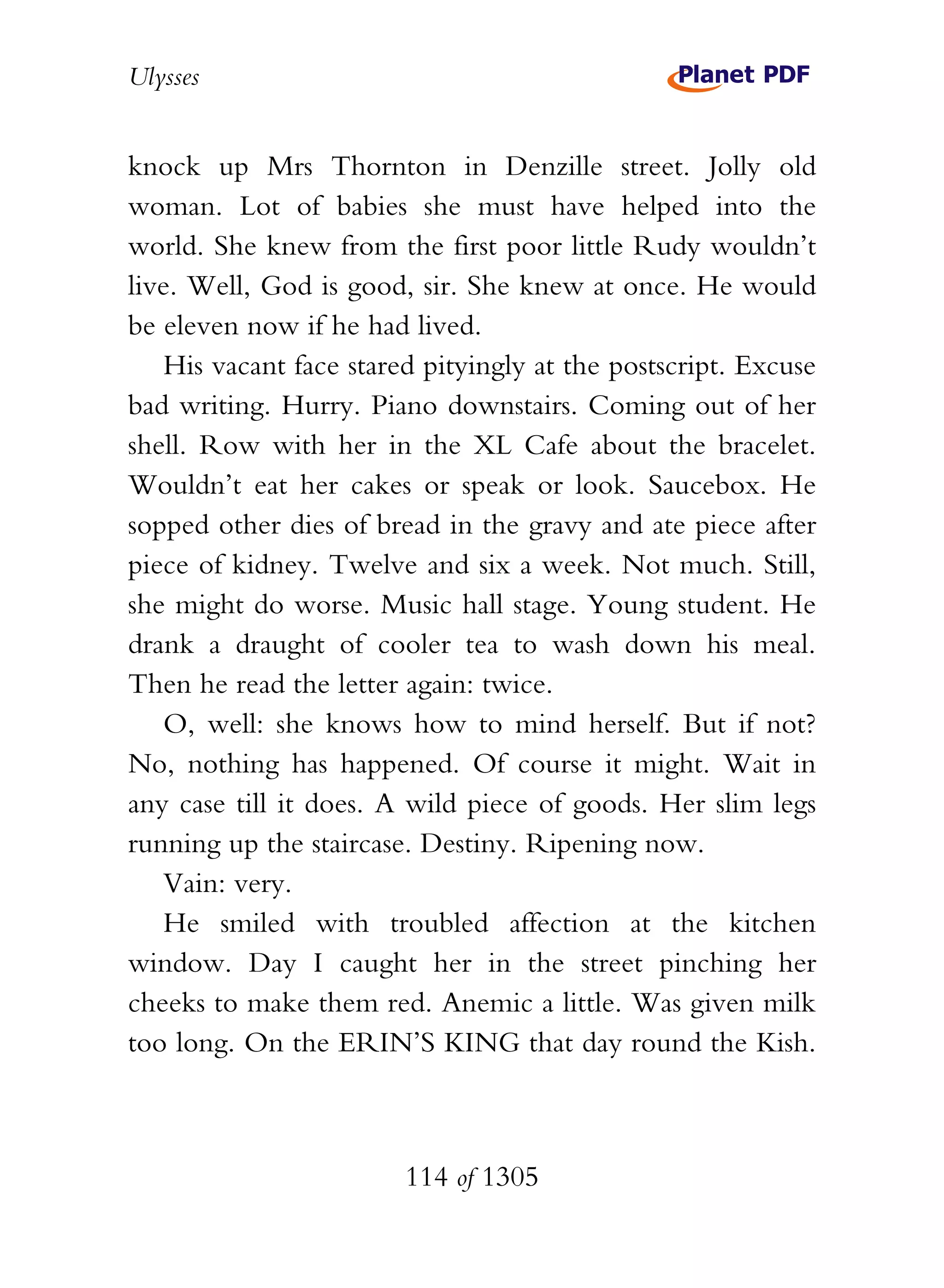 Ulysses


knock up Mrs Thornton in Denzille street. Jolly old
woman. Lot of babies she must have helped into the
world. She knew from the first poor little Rudy wouldn’t
live. Well, God is good, sir. She knew at once. He would
be eleven now if he had lived.
    His vacant face stared pityingly at the postscript. Excuse
bad writing. Hurry. Piano downstairs. Coming out of her
shell. Row with her in the XL Cafe about the bracelet.
Wouldn’t eat her cakes or speak or look. Saucebox. He
sopped other dies of bread in the gravy and ate piece after
piece of kidney. Twelve and six a week. Not much. Still,
she might do worse. Music hall stage. Young student. He
drank a draught of cooler tea to wash down his meal.
Then he read the letter again: twice.
    O, well: she knows how to mind herself. But if not?
No, nothing has happened. Of course it might. Wait in
any case till it does. A wild piece of goods. Her slim legs
running up the staircase. Destiny. Ripening now.
    Vain: very.
    He smiled with troubled affection at the kitchen
window. Day I caught her in the street pinching her
cheeks to make them red. Anemic a little. Was given milk
too long. On the ERIN’S KING that day round the Kish.



                        114 of 1305
 