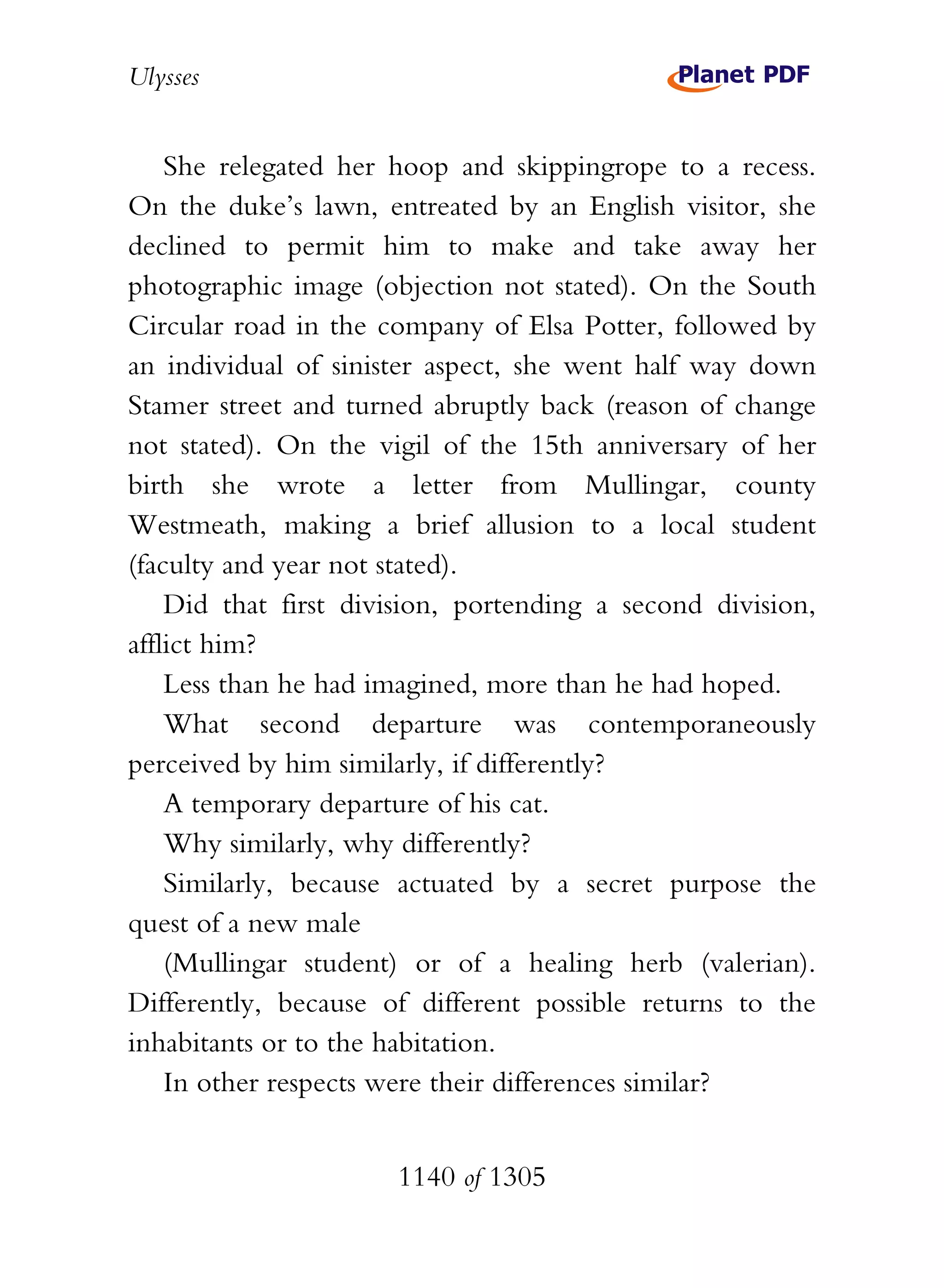 Ulysses


    She relegated her hoop and skippingrope to a recess.
On the duke’s lawn, entreated by an English visitor, she
declined to permit him to make and take away her
photographic image (objection not stated). On the South
Circular road in the company of Elsa Potter, followed by
an individual of sinister aspect, she went half way down
Stamer street and turned abruptly back (reason of change
not stated). On the vigil of the 15th anniversary of her
birth she wrote a letter from Mullingar, county
Westmeath, making a brief allusion to a local student
(faculty and year not stated).
    Did that first division, portending a second division,
afflict him?
    Less than he had imagined, more than he had hoped.
    What second departure was contemporaneously
perceived by him similarly, if differently?
    A temporary departure of his cat.
    Why similarly, why differently?
    Similarly, because actuated by a secret purpose the
quest of a new male
    (Mullingar student) or of a healing herb (valerian).
Differently, because of different possible returns to the
inhabitants or to the habitation.
    In other respects were their differences similar?


                      1140 of 1305
 