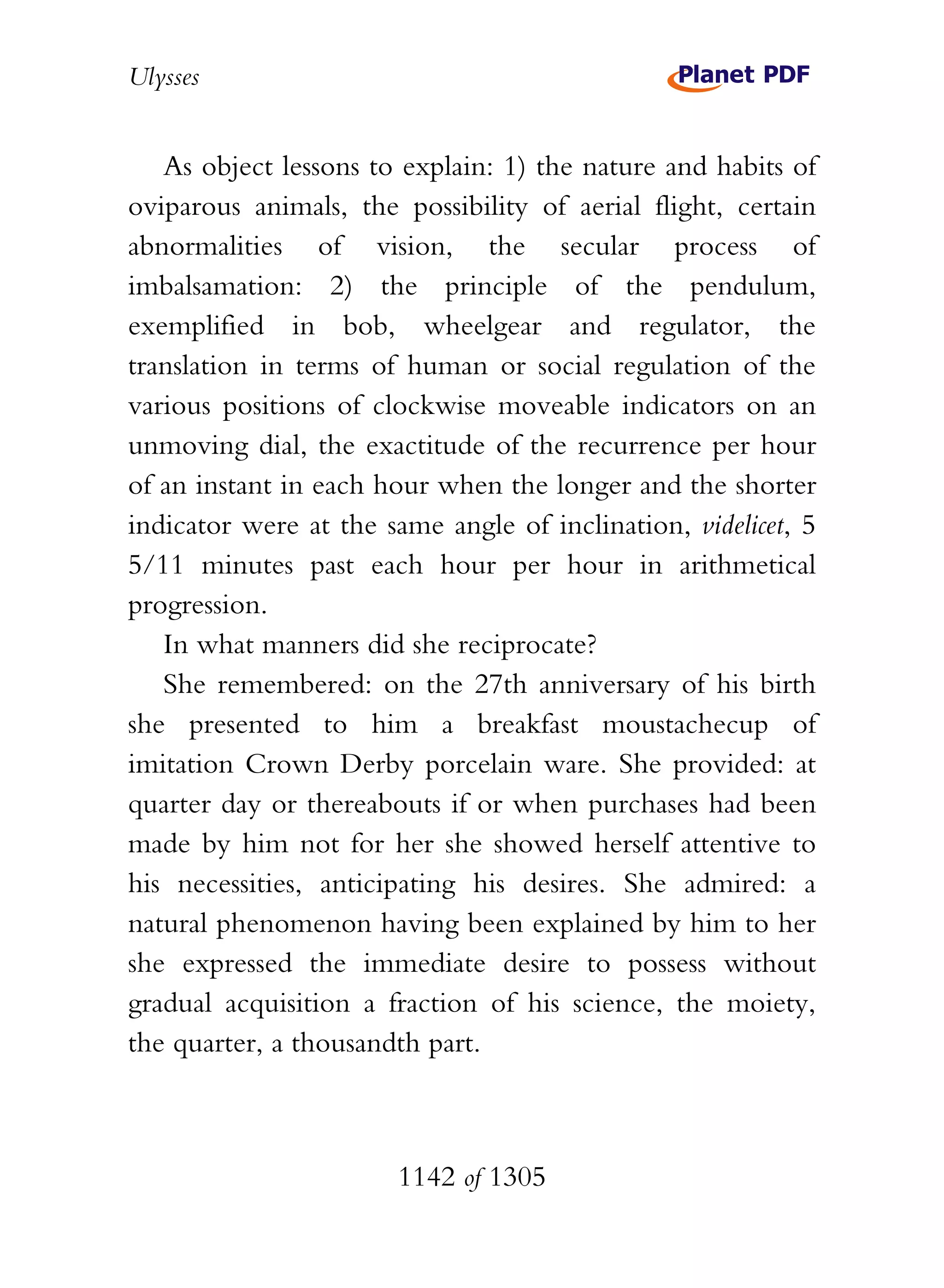 Ulysses


   As object lessons to explain: 1) the nature and habits of
oviparous animals, the possibility of aerial flight, certain
abnormalities of vision, the secular process of
imbalsamation: 2) the principle of the pendulum,
exemplified in bob, wheelgear and regulator, the
translation in terms of human or social regulation of the
various positions of clockwise moveable indicators on an
unmoving dial, the exactitude of the recurrence per hour
of an instant in each hour when the longer and the shorter
indicator were at the same angle of inclination, videlicet, 5
5/11 minutes past each hour per hour in arithmetical
progression.
   In what manners did she reciprocate?
   She remembered: on the 27th anniversary of his birth
she presented to him a breakfast moustachecup of
imitation Crown Derby porcelain ware. She provided: at
quarter day or thereabouts if or when purchases had been
made by him not for her she showed herself attentive to
his necessities, anticipating his desires. She admired: a
natural phenomenon having been explained by him to her
she expressed the immediate desire to possess without
gradual acquisition a fraction of his science, the moiety,
the quarter, a thousandth part.



                       1142 of 1305
 