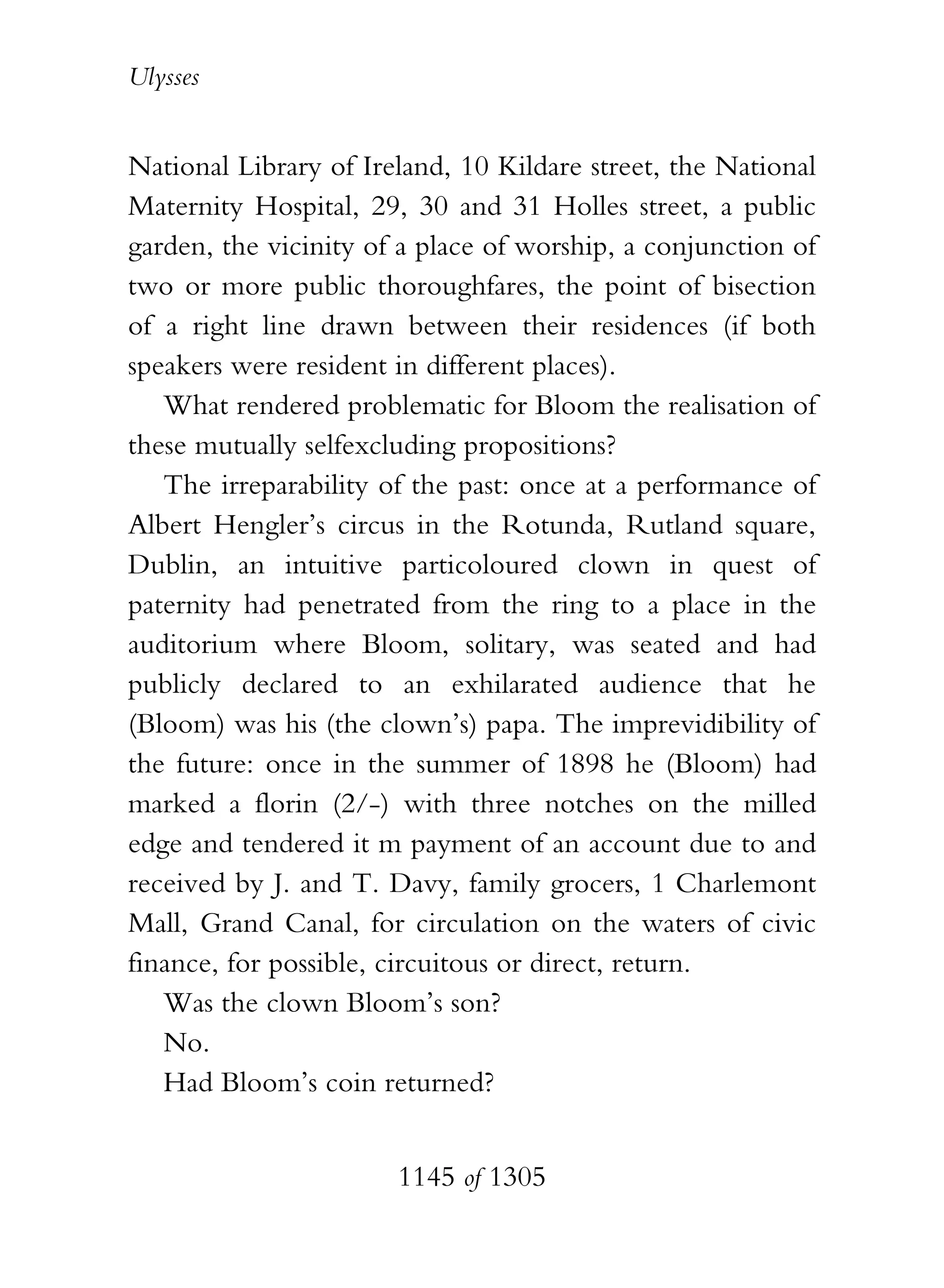 Ulysses


National Library of Ireland, 10 Kildare street, the National
Maternity Hospital, 29, 30 and 31 Holles street, a public
garden, the vicinity of a place of worship, a conjunction of
two or more public thoroughfares, the point of bisection
of a right line drawn between their residences (if both
speakers were resident in different places).
   What rendered problematic for Bloom the realisation of
these mutually selfexcluding propositions?
   The irreparability of the past: once at a performance of
Albert Hengler’s circus in the Rotunda, Rutland square,
Dublin, an intuitive particoloured clown in quest of
paternity had penetrated from the ring to a place in the
auditorium where Bloom, solitary, was seated and had
publicly declared to an exhilarated audience that he
(Bloom) was his (the clown’s) papa. The imprevidibility of
the future: once in the summer of 1898 he (Bloom) had
marked a florin (2/-) with three notches on the milled
edge and tendered it m payment of an account due to and
received by J. and T. Davy, family grocers, 1 Charlemont
Mall, Grand Canal, for circulation on the waters of civic
finance, for possible, circuitous or direct, return.
   Was the clown Bloom’s son?
   No.
   Had Bloom’s coin returned?


                       1145 of 1305
 