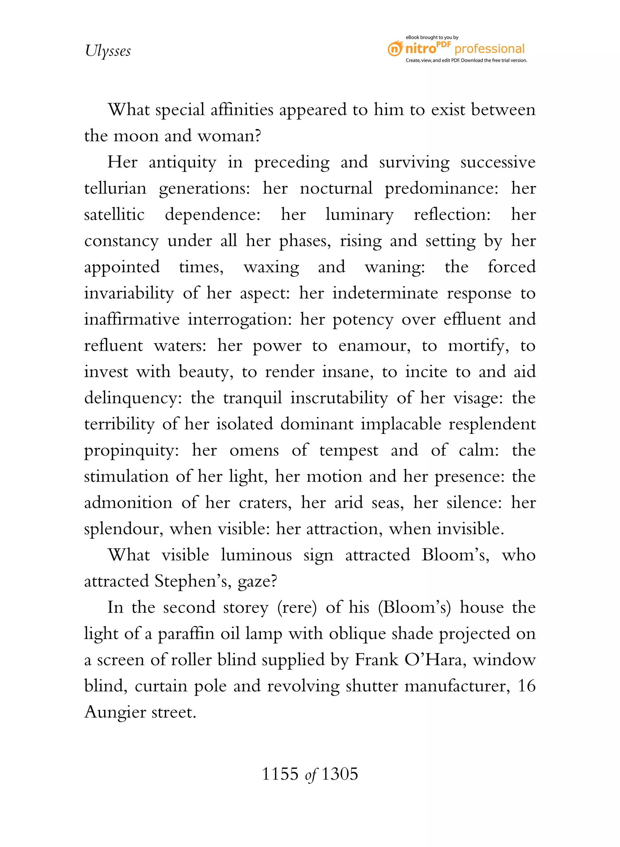 eBook brought to you by


Ulysses                                   Create, view, and edit PDF. Download the free trial version.




    What special affinities appeared to him to exist between
the moon and woman?
    Her antiquity in preceding and surviving successive
tellurian generations: her nocturnal predominance: her
satellitic dependence: her luminary reflection: her
constancy under all her phases, rising and setting by her
appointed times, waxing and waning: the forced
invariability of her aspect: her indeterminate response to
inaffirmative interrogation: her potency over effluent and
refluent waters: her power to enamour, to mortify, to
invest with beauty, to render insane, to incite to and aid
delinquency: the tranquil inscrutability of her visage: the
terribility of her isolated dominant implacable resplendent
propinquity: her omens of tempest and of calm: the
stimulation of her light, her motion and her presence: the
admonition of her craters, her arid seas, her silence: her
splendour, when visible: her attraction, when invisible.
    What visible luminous sign attracted Bloom’s, who
attracted Stephen’s, gaze?
    In the second storey (rere) of his (Bloom’s) house the
light of a paraffin oil lamp with oblique shade projected on
a screen of roller blind supplied by Frank O’Hara, window
blind, curtain pole and revolving shutter manufacturer, 16
Aungier street.


                       1155 of 1305
 