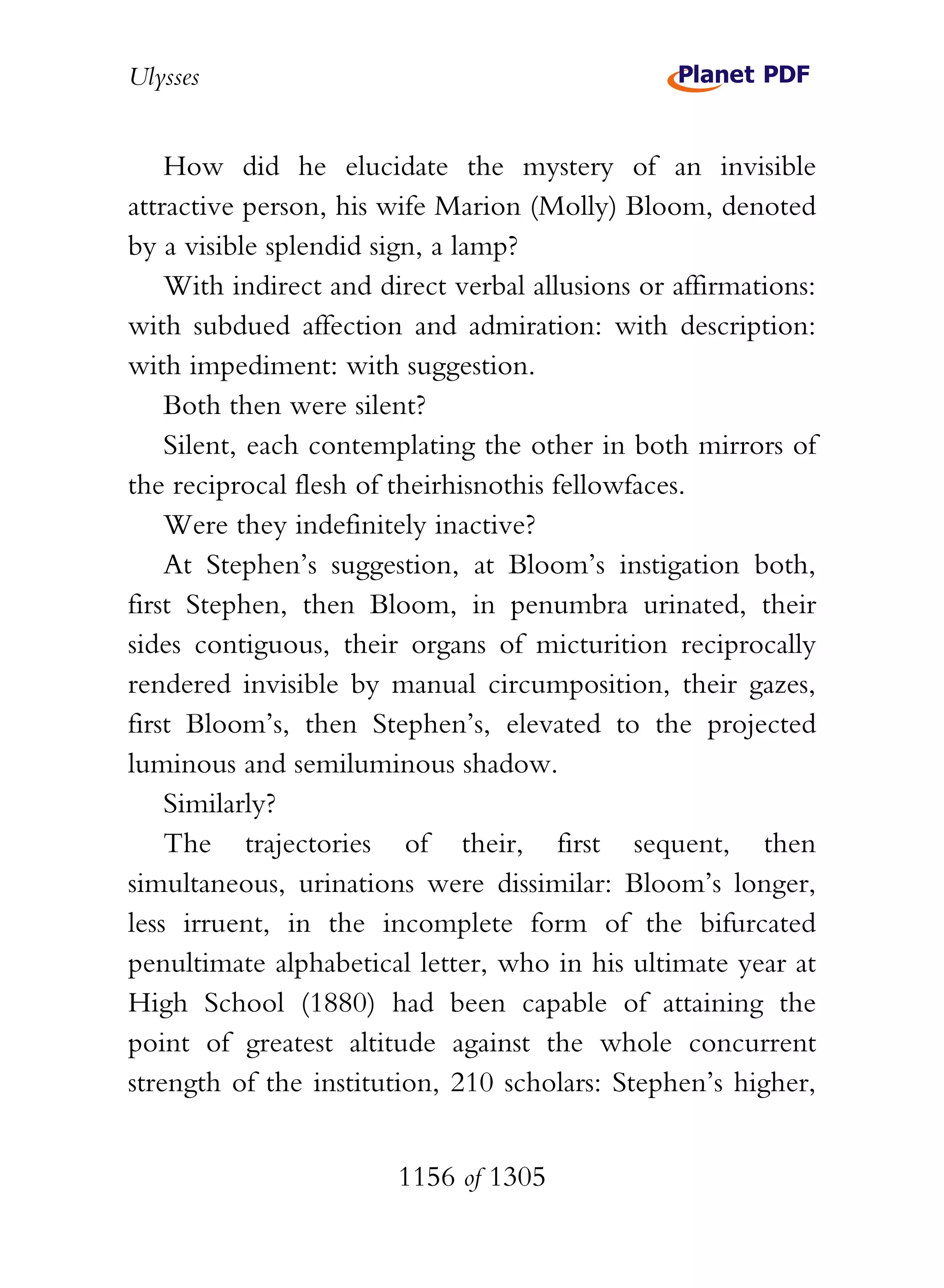 Ulysses


    How did he elucidate the mystery of an invisible
attractive person, his wife Marion (Molly) Bloom, denoted
by a visible splendid sign, a lamp?
    With indirect and direct verbal allusions or affirmations:
with subdued affection and admiration: with description:
with impediment: with suggestion.
    Both then were silent?
    Silent, each contemplating the other in both mirrors of
the reciprocal flesh of theirhisnothis fellowfaces.
    Were they indefinitely inactive?
    At Stephen’s suggestion, at Bloom’s instigation both,
first Stephen, then Bloom, in penumbra urinated, their
sides contiguous, their organs of micturition reciprocally
rendered invisible by manual circumposition, their gazes,
first Bloom’s, then Stephen’s, elevated to the projected
luminous and semiluminous shadow.
    Similarly?
    The trajectories of their, first sequent, then
simultaneous, urinations were dissimilar: Bloom’s longer,
less irruent, in the incomplete form of the bifurcated
penultimate alphabetical letter, who in his ultimate year at
High School (1880) had been capable of attaining the
point of greatest altitude against the whole concurrent
strength of the institution, 210 scholars: Stephen’s higher,


                        1156 of 1305
 