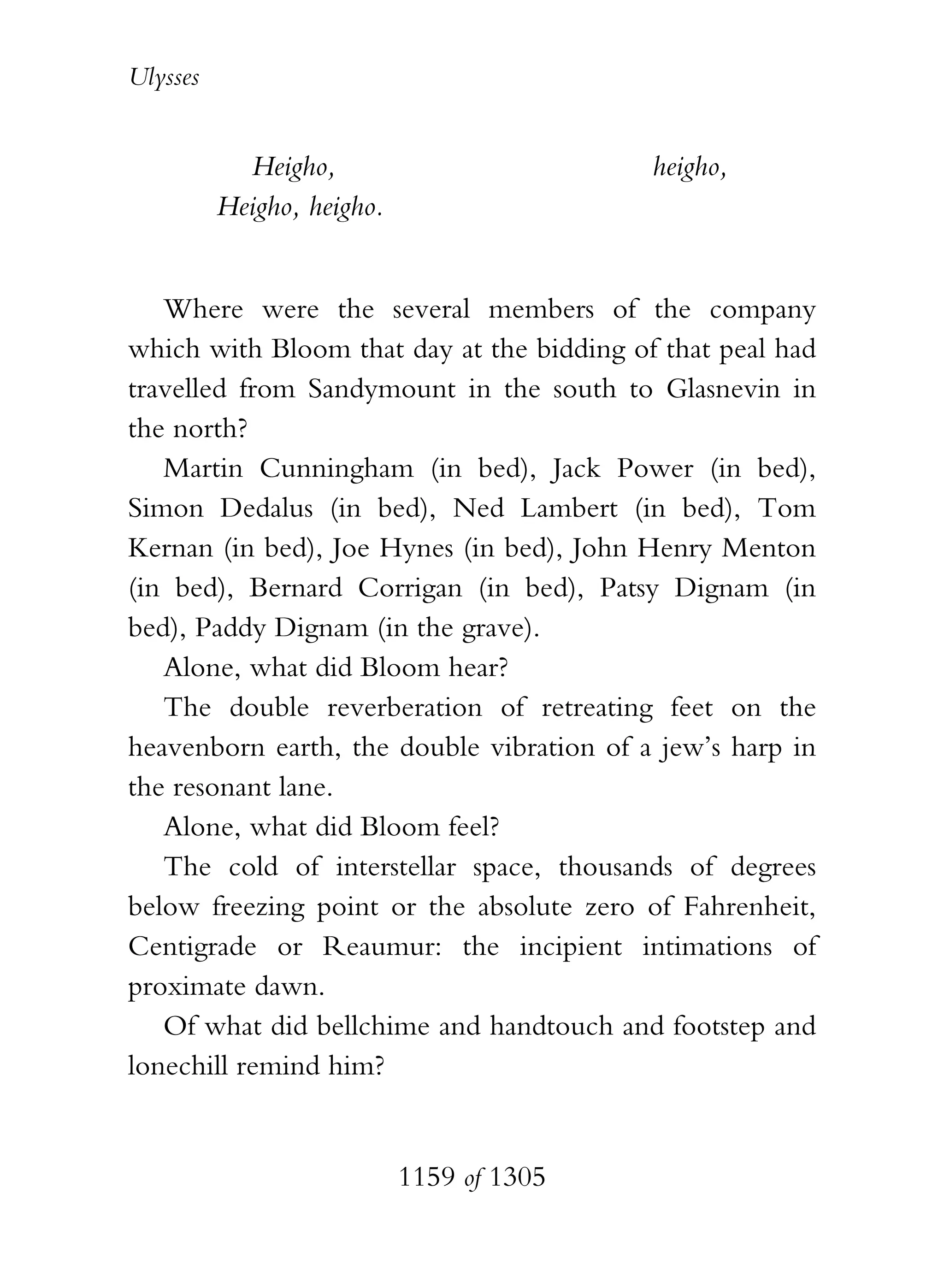 Ulysses


            Heigho,                        heigho,
          Heigho, heigho.


   Where were the several members of the company
which with Bloom that day at the bidding of that peal had
travelled from Sandymount in the south to Glasnevin in
the north?
   Martin Cunningham (in bed), Jack Power (in bed),
Simon Dedalus (in bed), Ned Lambert (in bed), Tom
Kernan (in bed), Joe Hynes (in bed), John Henry Menton
(in bed), Bernard Corrigan (in bed), Patsy Dignam (in
bed), Paddy Dignam (in the grave).
   Alone, what did Bloom hear?
   The double reverberation of retreating feet on the
heavenborn earth, the double vibration of a jew’s harp in
the resonant lane.
   Alone, what did Bloom feel?
   The cold of interstellar space, thousands of degrees
below freezing point or the absolute zero of Fahrenheit,
Centigrade or Reaumur: the incipient intimations of
proximate dawn.
   Of what did bellchime and handtouch and footstep and
lonechill remind him?


                            1159 of 1305
 