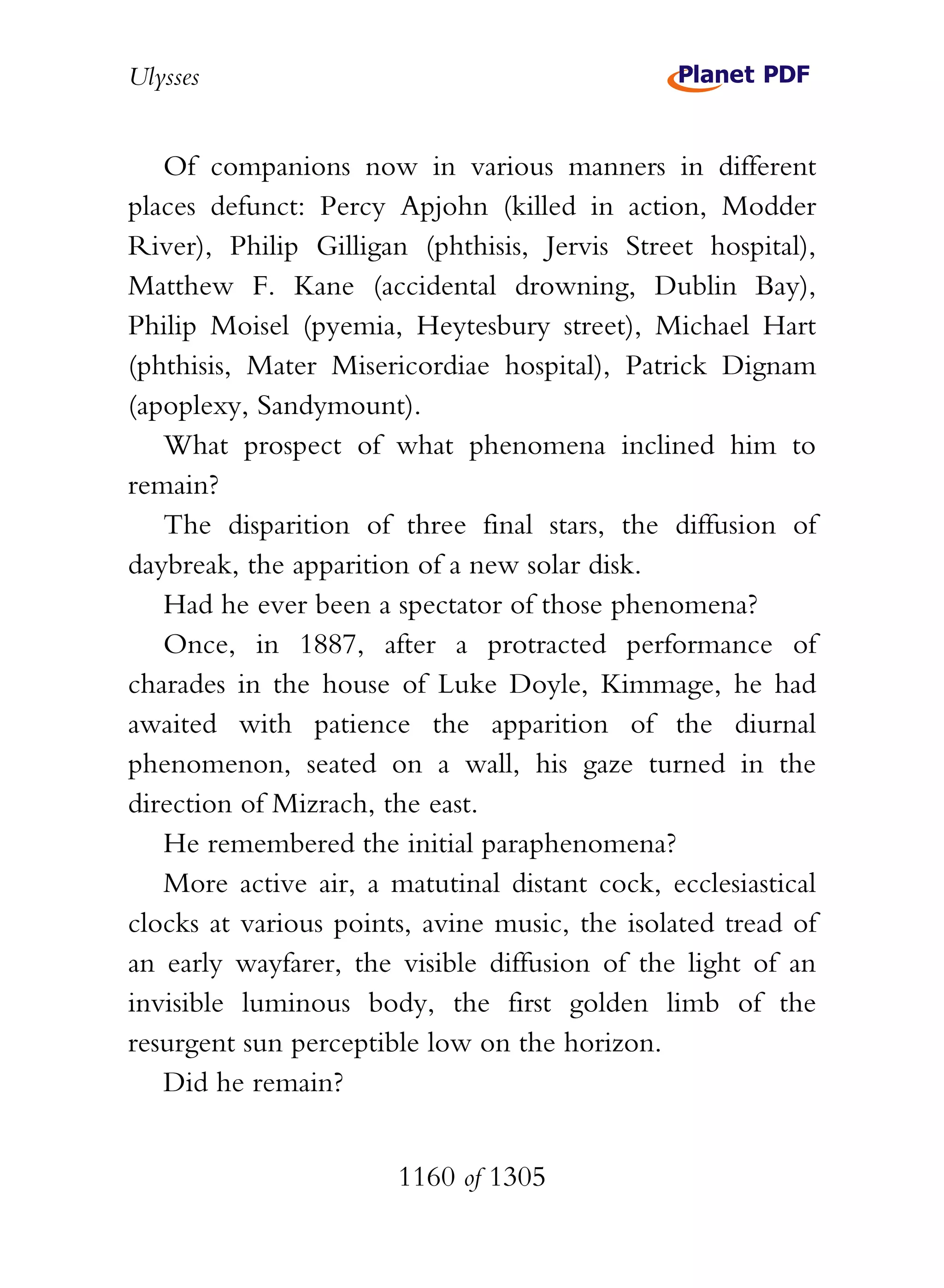 Ulysses


   Of companions now in various manners in different
places defunct: Percy Apjohn (killed in action, Modder
River), Philip Gilligan (phthisis, Jervis Street hospital),
Matthew F. Kane (accidental drowning, Dublin Bay),
Philip Moisel (pyemia, Heytesbury street), Michael Hart
(phthisis, Mater Misericordiae hospital), Patrick Dignam
(apoplexy, Sandymount).
   What prospect of what phenomena inclined him to
remain?
   The disparition of three final stars, the diffusion of
daybreak, the apparition of a new solar disk.
   Had he ever been a spectator of those phenomena?
   Once, in 1887, after a protracted performance of
charades in the house of Luke Doyle, Kimmage, he had
awaited with patience the apparition of the diurnal
phenomenon, seated on a wall, his gaze turned in the
direction of Mizrach, the east.
   He remembered the initial paraphenomena?
   More active air, a matutinal distant cock, ecclesiastical
clocks at various points, avine music, the isolated tread of
an early wayfarer, the visible diffusion of the light of an
invisible luminous body, the first golden limb of the
resurgent sun perceptible low on the horizon.
   Did he remain?


                       1160 of 1305
 