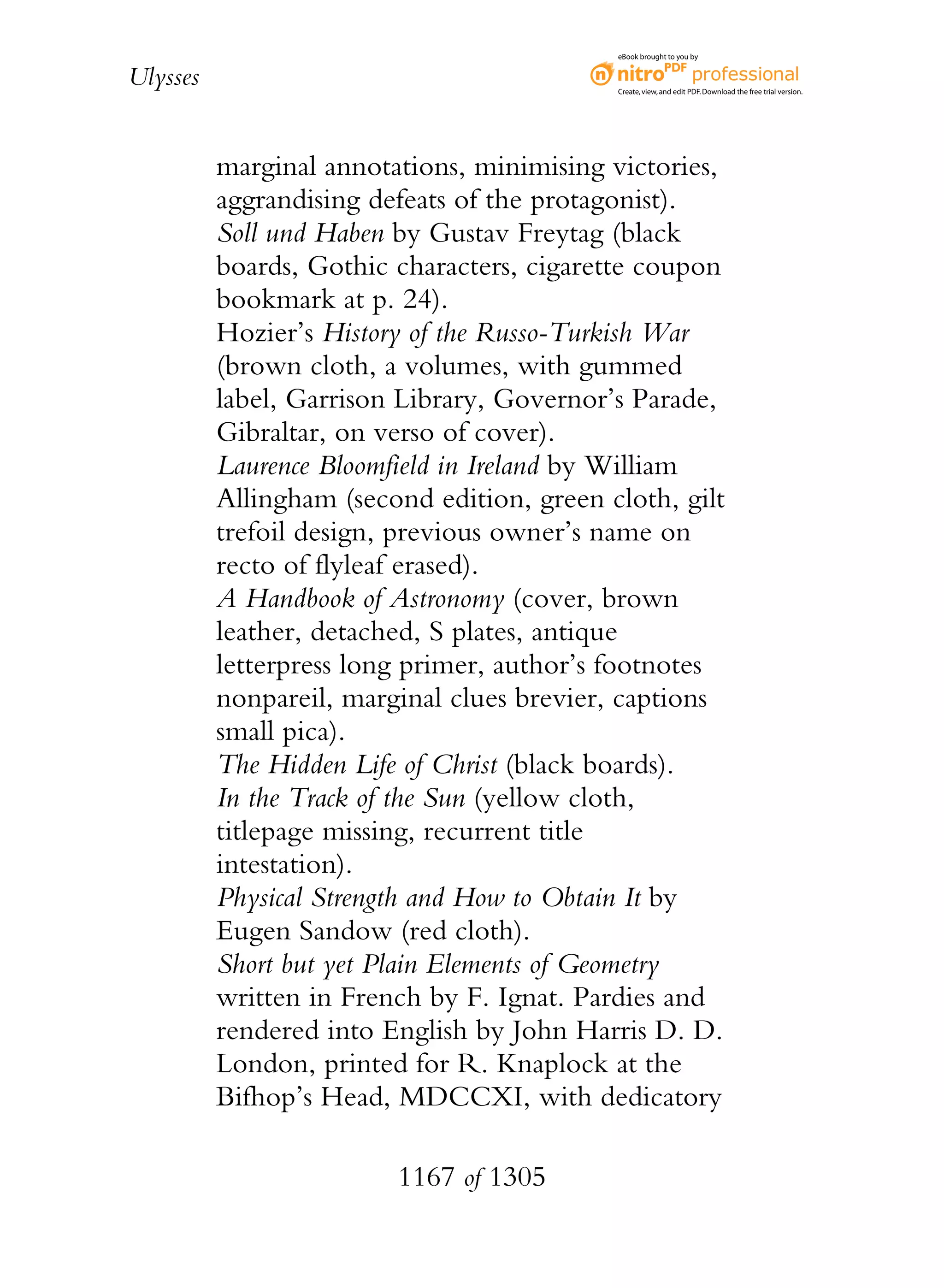 eBook brought to you by


Ulysses                                     Create, view, and edit PDF. Download the free trial version.




          marginal annotations, minimising victories,
          aggrandising defeats of the protagonist).
          Soll und Haben by Gustav Freytag (black
          boards, Gothic characters, cigarette coupon
          bookmark at p. 24).
          Hozier’s History of the Russo-Turkish War
          (brown cloth, a volumes, with gummed
          label, Garrison Library, Governor’s Parade,
          Gibraltar, on verso of cover).
          Laurence Bloomfield in Ireland by William
          Allingham (second edition, green cloth, gilt
          trefoil design, previous owner’s name on
          recto of flyleaf erased).
          A Handbook of Astronomy (cover, brown
          leather, detached, S plates, antique
          letterpress long primer, author’s footnotes
          nonpareil, marginal clues brevier, captions
          small pica).
          The Hidden Life of Christ (black boards).
          In the Track of the Sun (yellow cloth,
          titlepage missing, recurrent title
          intestation).
          Physical Strength and How to Obtain It by
          Eugen Sandow (red cloth).
          Short but yet Plain Elements of Geometry
          written in French by F. Ignat. Pardies and
          rendered into English by John Harris D. D.
          London, printed for R. Knaplock at the
          Bifhop’s Head, MDCCXI, with dedicatory

                         1167 of 1305
 