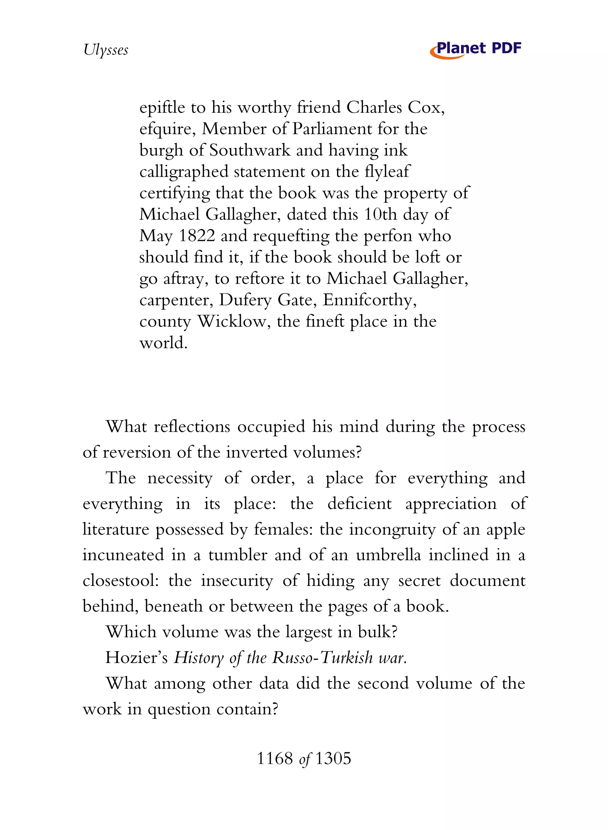 Ulysses


          epiftle to his worthy friend Charles Cox,
          efquire, Member of Parliament for the
          burgh of Southwark and having ink
          calligraphed statement on the flyleaf
          certifying that the book was the property of
          Michael Gallagher, dated this 10th day of
          May 1822 and requefting the perfon who
          should find it, if the book should be loft or
          go aftray, to reftore it to Michael Gallagher,
          carpenter, Dufery Gate, Ennifcorthy,
          county Wicklow, the fineft place in the
          world.



    What reflections occupied his mind during the process
of reversion of the inverted volumes?
    The necessity of order, a place for everything and
everything in its place: the deficient appreciation of
literature possessed by females: the incongruity of an apple
incuneated in a tumbler and of an umbrella inclined in a
closestool: the insecurity of hiding any secret document
behind, beneath or between the pages of a book.
    Which volume was the largest in bulk?
    Hozier’s History of the Russo-Turkish war.
    What among other data did the second volume of the
work in question contain?

                          1168 of 1305
 