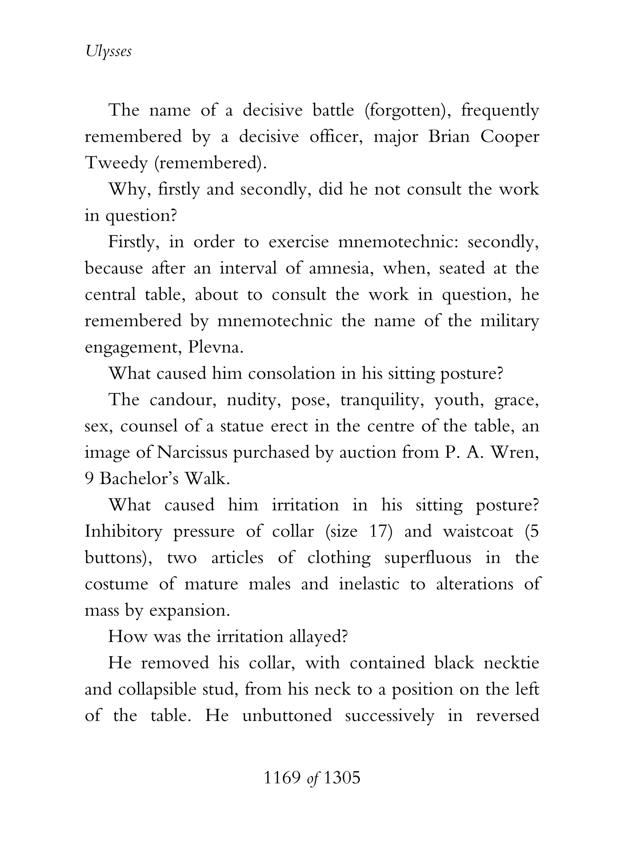 Ulysses


   The name of a decisive battle (forgotten), frequently
remembered by a decisive officer, major Brian Cooper
Tweedy (remembered).
   Why, firstly and secondly, did he not consult the work
in question?
   Firstly, in order to exercise mnemotechnic: secondly,
because after an interval of amnesia, when, seated at the
central table, about to consult the work in question, he
remembered by mnemotechnic the name of the military
engagement, Plevna.
   What caused him consolation in his sitting posture?
   The candour, nudity, pose, tranquility, youth, grace,
sex, counsel of a statue erect in the centre of the table, an
image of Narcissus purchased by auction from P. A. Wren,
9 Bachelor’s Walk.
   What caused him irritation in his sitting posture?
Inhibitory pressure of collar (size 17) and waistcoat (5
buttons), two articles of clothing superfluous in the
costume of mature males and inelastic to alterations of
mass by expansion.
   How was the irritation allayed?
   He removed his collar, with contained black necktie
and collapsible stud, from his neck to a position on the left
of the table. He unbuttoned successively in reversed


                       1169 of 1305
 