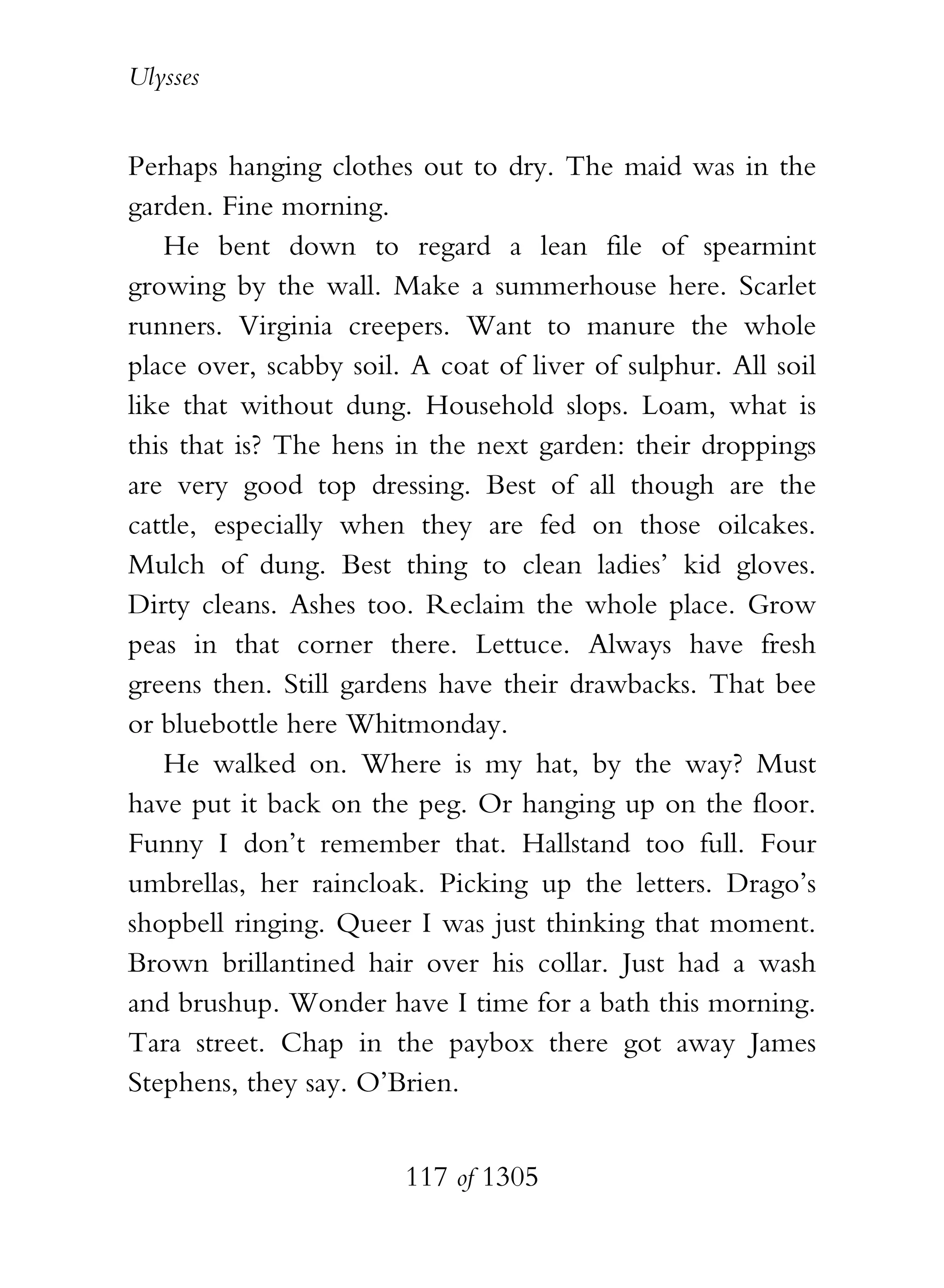 Ulysses


Perhaps hanging clothes out to dry. The maid was in the
garden. Fine morning.
   He bent down to regard a lean file of spearmint
growing by the wall. Make a summerhouse here. Scarlet
runners. Virginia creepers. Want to manure the whole
place over, scabby soil. A coat of liver of sulphur. All soil
like that without dung. Household slops. Loam, what is
this that is? The hens in the next garden: their droppings
are very good top dressing. Best of all though are the
cattle, especially when they are fed on those oilcakes.
Mulch of dung. Best thing to clean ladies’ kid gloves.
Dirty cleans. Ashes too. Reclaim the whole place. Grow
peas in that corner there. Lettuce. Always have fresh
greens then. Still gardens have their drawbacks. That bee
or bluebottle here Whitmonday.
   He walked on. Where is my hat, by the way? Must
have put it back on the peg. Or hanging up on the floor.
Funny I don’t remember that. Hallstand too full. Four
umbrellas, her raincloak. Picking up the letters. Drago’s
shopbell ringing. Queer I was just thinking that moment.
Brown brillantined hair over his collar. Just had a wash
and brushup. Wonder have I time for a bath this morning.
Tara street. Chap in the paybox there got away James
Stephens, they say. O’Brien.


                        117 of 1305
 
