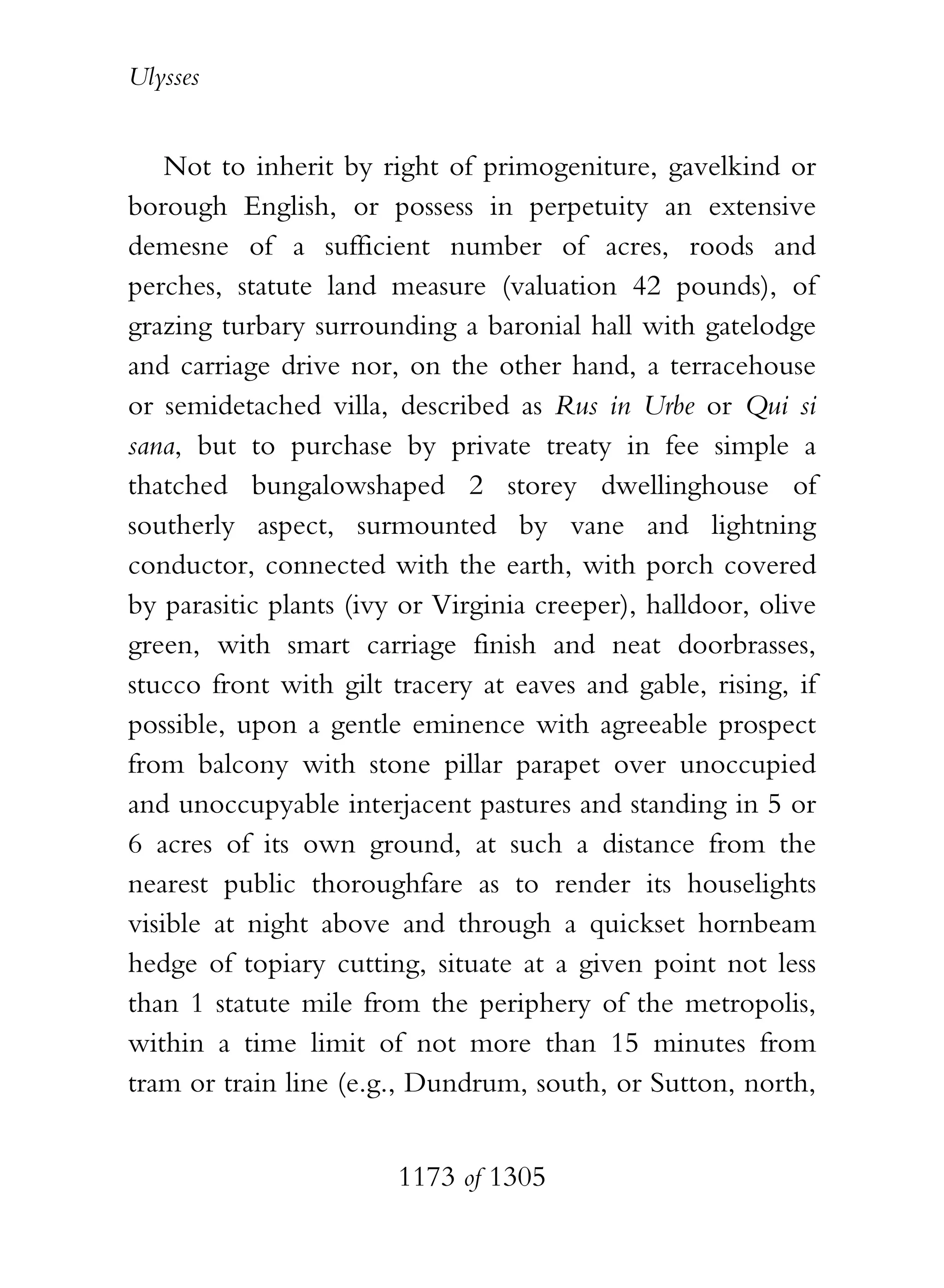 Ulysses


    Not to inherit by right of primogeniture, gavelkind or
borough English, or possess in perpetuity an extensive
demesne of a sufficient number of acres, roods and
perches, statute land measure (valuation 42 pounds), of
grazing turbary surrounding a baronial hall with gatelodge
and carriage drive nor, on the other hand, a terracehouse
or semidetached villa, described as Rus in Urbe or Qui si
sana, but to purchase by private treaty in fee simple a
thatched bungalowshaped 2 storey dwellinghouse of
southerly aspect, surmounted by vane and lightning
conductor, connected with the earth, with porch covered
by parasitic plants (ivy or Virginia creeper), halldoor, olive
green, with smart carriage finish and neat doorbrasses,
stucco front with gilt tracery at eaves and gable, rising, if
possible, upon a gentle eminence with agreeable prospect
from balcony with stone pillar parapet over unoccupied
and unoccupyable interjacent pastures and standing in 5 or
6 acres of its own ground, at such a distance from the
nearest public thoroughfare as to render its houselights
visible at night above and through a quickset hornbeam
hedge of topiary cutting, situate at a given point not less
than 1 statute mile from the periphery of the metropolis,
within a time limit of not more than 15 minutes from
tram or train line (e.g., Dundrum, south, or Sutton, north,


                        1173 of 1305
 