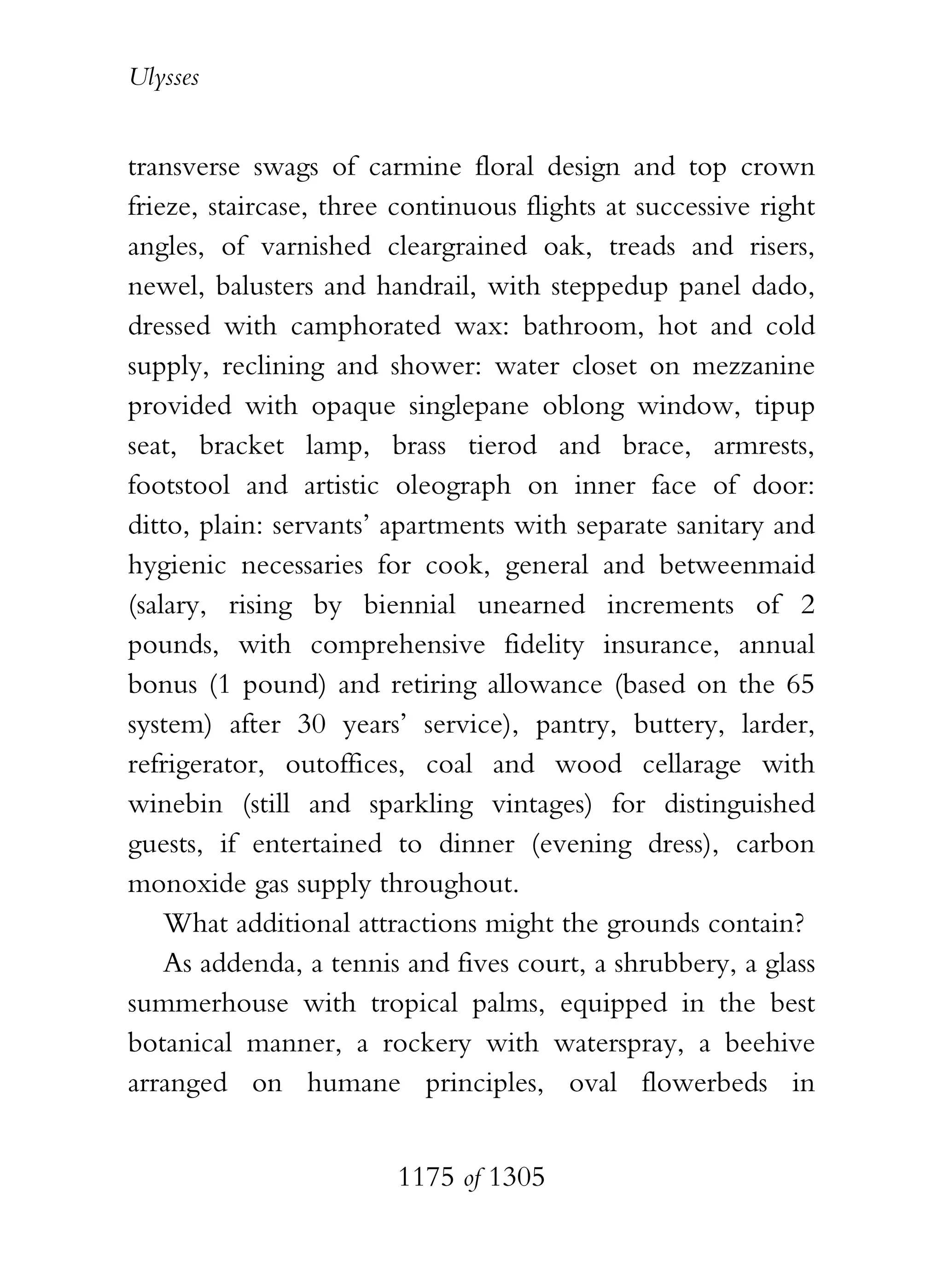 Ulysses


transverse swags of carmine floral design and top crown
frieze, staircase, three continuous flights at successive right
angles, of varnished cleargrained oak, treads and risers,
newel, balusters and handrail, with steppedup panel dado,
dressed with camphorated wax: bathroom, hot and cold
supply, reclining and shower: water closet on mezzanine
provided with opaque singlepane oblong window, tipup
seat, bracket lamp, brass tierod and brace, armrests,
footstool and artistic oleograph on inner face of door:
ditto, plain: servants’ apartments with separate sanitary and
hygienic necessaries for cook, general and betweenmaid
(salary, rising by biennial unearned increments of 2
pounds, with comprehensive fidelity insurance, annual
bonus (1 pound) and retiring allowance (based on the 65
system) after 30 years’ service), pantry, buttery, larder,
refrigerator, outoffices, coal and wood cellarage with
winebin (still and sparkling vintages) for distinguished
guests, if entertained to dinner (evening dress), carbon
monoxide gas supply throughout.
    What additional attractions might the grounds contain?
    As addenda, a tennis and fives court, a shrubbery, a glass
summerhouse with tropical palms, equipped in the best
botanical manner, a rockery with waterspray, a beehive
arranged on humane principles, oval flowerbeds in


                        1175 of 1305
 
