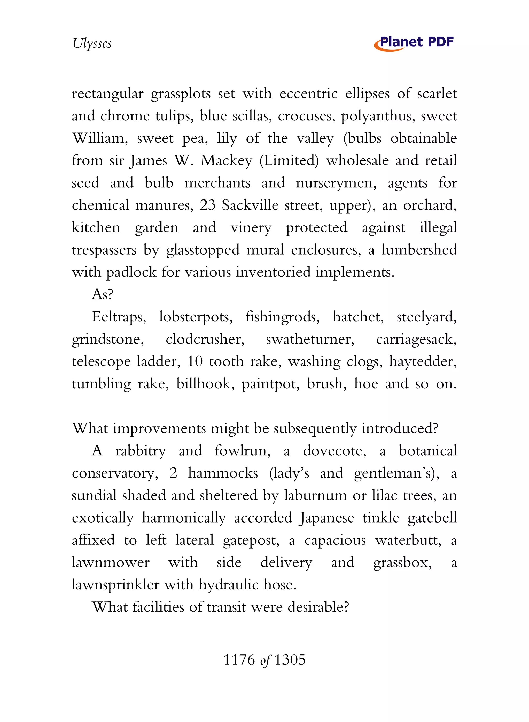 Ulysses


rectangular grassplots set with eccentric ellipses of scarlet
and chrome tulips, blue scillas, crocuses, polyanthus, sweet
William, sweet pea, lily of the valley (bulbs obtainable
from sir James W. Mackey (Limited) wholesale and retail
seed and bulb merchants and nurserymen, agents for
chemical manures, 23 Sackville street, upper), an orchard,
kitchen garden and vinery protected against illegal
trespassers by glasstopped mural enclosures, a lumbershed
with padlock for various inventoried implements.
    As?
    Eeltraps, lobsterpots, fishingrods, hatchet, steelyard,
grindstone, clodcrusher, swatheturner, carriagesack,
telescope ladder, 10 tooth rake, washing clogs, haytedder,
tumbling rake, billhook, paintpot, brush, hoe and so on.

What improvements might be subsequently introduced?
    A rabbitry and fowlrun, a dovecote, a botanical
conservatory, 2 hammocks (lady’s and gentleman’s), a
sundial shaded and sheltered by laburnum or lilac trees, an
exotically harmonically accorded Japanese tinkle gatebell
affixed to left lateral gatepost, a capacious waterbutt, a
lawnmower with side delivery and grassbox, a
lawnsprinkler with hydraulic hose.
    What facilities of transit were desirable?


                       1176 of 1305
 