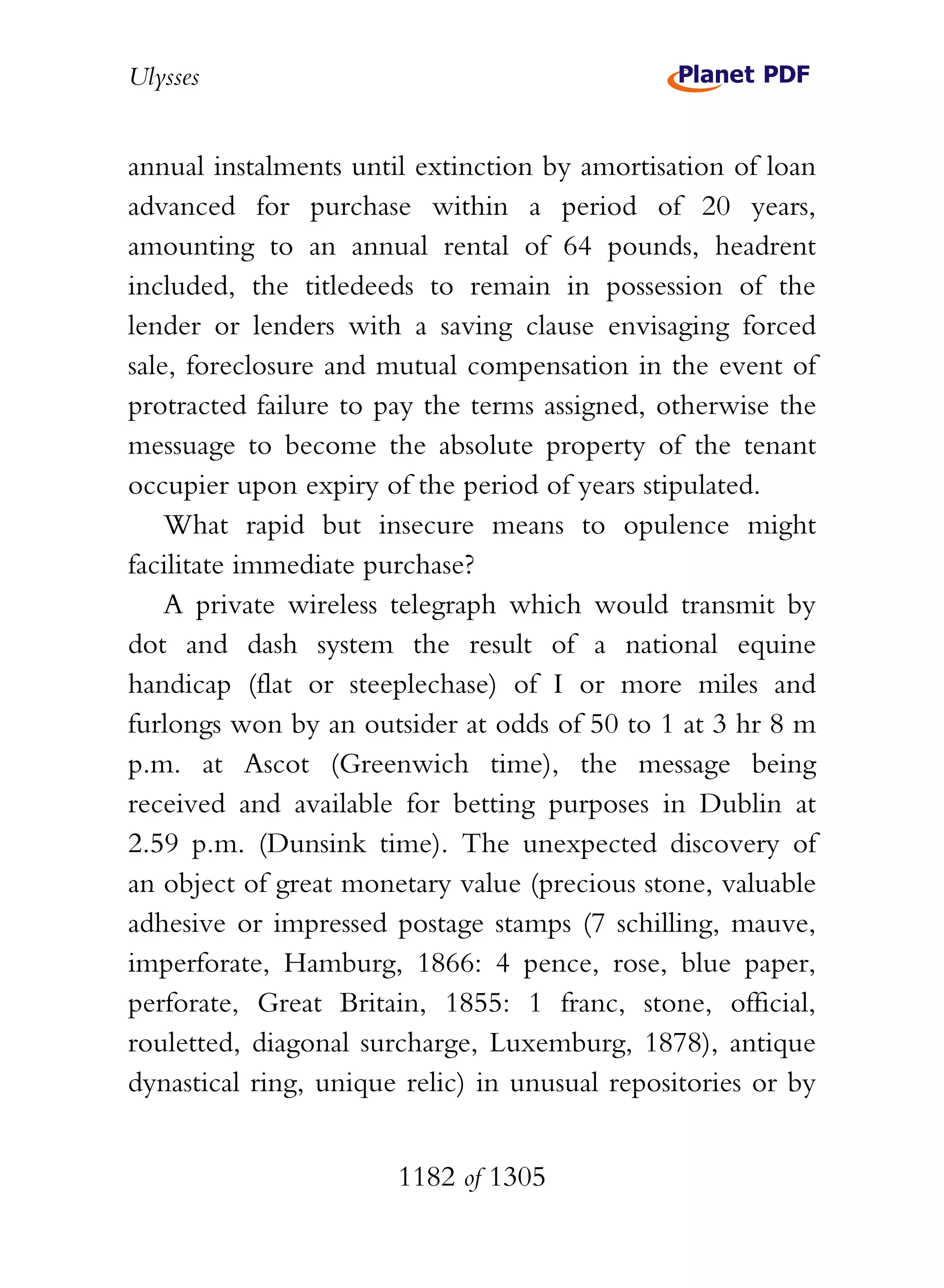 Ulysses


annual instalments until extinction by amortisation of loan
advanced for purchase within a period of 20 years,
amounting to an annual rental of 64 pounds, headrent
included, the titledeeds to remain in possession of the
lender or lenders with a saving clause envisaging forced
sale, foreclosure and mutual compensation in the event of
protracted failure to pay the terms assigned, otherwise the
messuage to become the absolute property of the tenant
occupier upon expiry of the period of years stipulated.
    What rapid but insecure means to opulence might
facilitate immediate purchase?
    A private wireless telegraph which would transmit by
dot and dash system the result of a national equine
handicap (flat or steeplechase) of I or more miles and
furlongs won by an outsider at odds of 50 to 1 at 3 hr 8 m
p.m. at Ascot (Greenwich time), the message being
received and available for betting purposes in Dublin at
2.59 p.m. (Dunsink time). The unexpected discovery of
an object of great monetary value (precious stone, valuable
adhesive or impressed postage stamps (7 schilling, mauve,
imperforate, Hamburg, 1866: 4 pence, rose, blue paper,
perforate, Great Britain, 1855: 1 franc, stone, official,
rouletted, diagonal surcharge, Luxemburg, 1878), antique
dynastical ring, unique relic) in unusual repositories or by


                       1182 of 1305
 