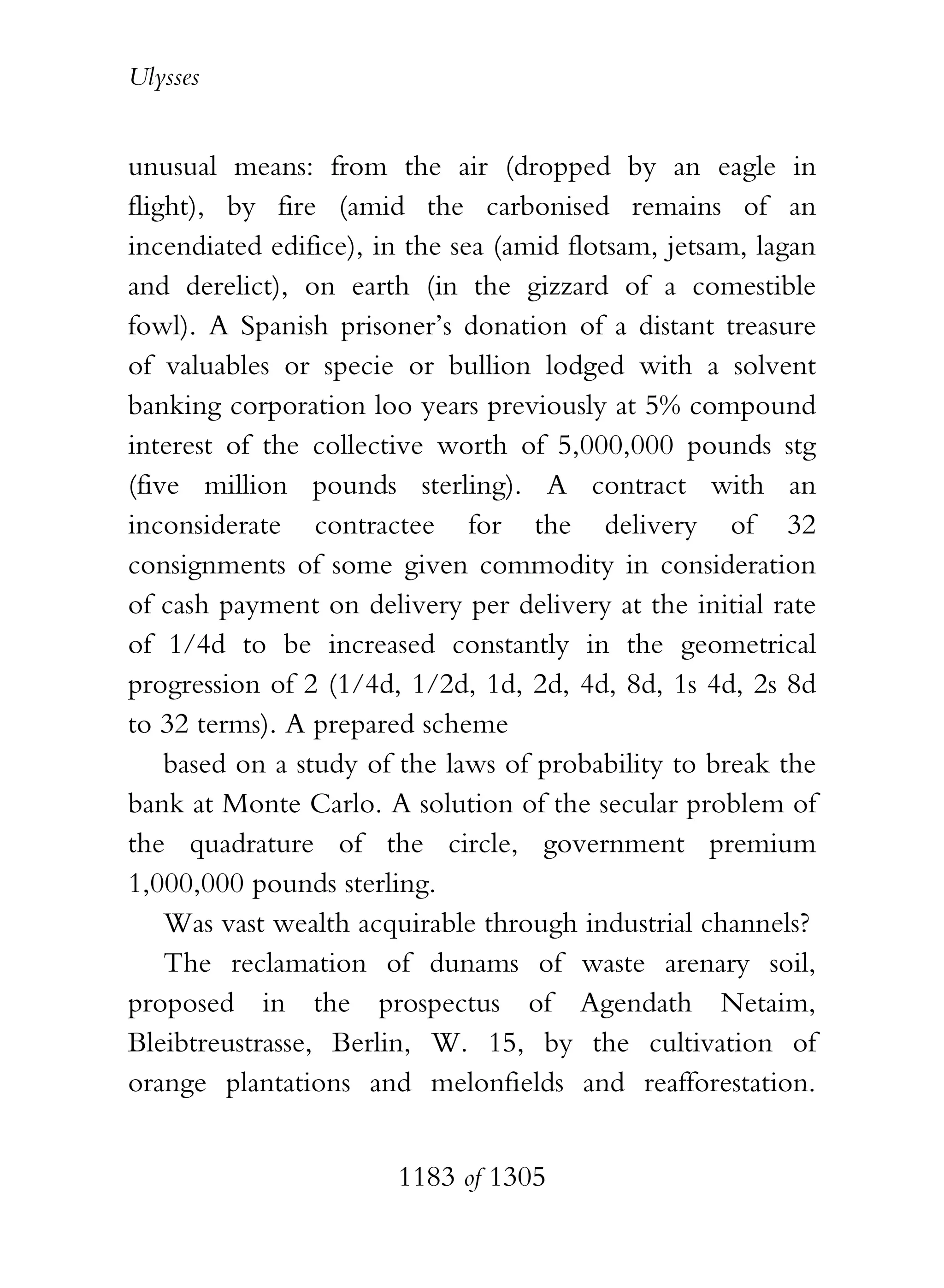 Ulysses


unusual means: from the air (dropped by an eagle in
flight), by fire (amid the carbonised remains of an
incendiated edifice), in the sea (amid flotsam, jetsam, lagan
and derelict), on earth (in the gizzard of a comestible
fowl). A Spanish prisoner’s donation of a distant treasure
of valuables or specie or bullion lodged with a solvent
banking corporation loo years previously at 5% compound
interest of the collective worth of 5,000,000 pounds stg
(five million pounds sterling). A contract with an
inconsiderate contractee for the delivery of 32
consignments of some given commodity in consideration
of cash payment on delivery per delivery at the initial rate
of 1/4d to be increased constantly in the geometrical
progression of 2 (1/4d, 1/2d, 1d, 2d, 4d, 8d, 1s 4d, 2s 8d
to 32 terms). A prepared scheme
    based on a study of the laws of probability to break the
bank at Monte Carlo. A solution of the secular problem of
the quadrature of the circle, government premium
1,000,000 pounds sterling.
    Was vast wealth acquirable through industrial channels?
    The reclamation of dunams of waste arenary soil,
proposed in the prospectus of Agendath Netaim,
Bleibtreustrasse, Berlin, W. 15, by the cultivation of
orange plantations and melonfields and reafforestation.


                       1183 of 1305
 
