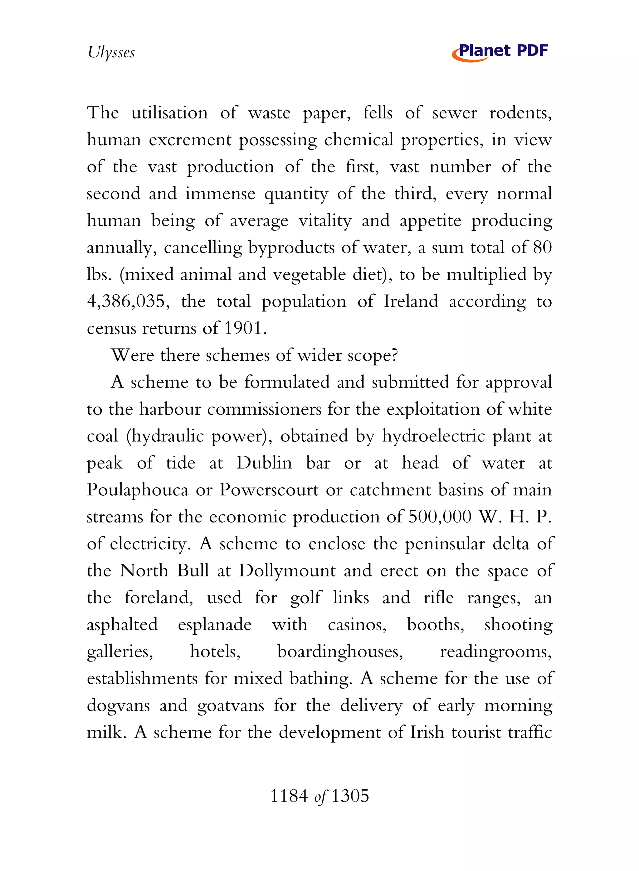 Ulysses


The utilisation of waste paper, fells of sewer rodents,
human excrement possessing chemical properties, in view
of the vast production of the first, vast number of the
second and immense quantity of the third, every normal
human being of average vitality and appetite producing
annually, cancelling byproducts of water, a sum total of 80
lbs. (mixed animal and vegetable diet), to be multiplied by
4,386,035, the total population of Ireland according to
census returns of 1901.
    Were there schemes of wider scope?
    A scheme to be formulated and submitted for approval
to the harbour commissioners for the exploitation of white
coal (hydraulic power), obtained by hydroelectric plant at
peak of tide at Dublin bar or at head of water at
Poulaphouca or Powerscourt or catchment basins of main
streams for the economic production of 500,000 W. H. P.
of electricity. A scheme to enclose the peninsular delta of
the North Bull at Dollymount and erect on the space of
the foreland, used for golf links and rifle ranges, an
asphalted esplanade with casinos, booths, shooting
galleries,     hotels,  boardinghouses,      readingrooms,
establishments for mixed bathing. A scheme for the use of
dogvans and goatvans for the delivery of early morning
milk. A scheme for the development of Irish tourist traffic


                       1184 of 1305
 
