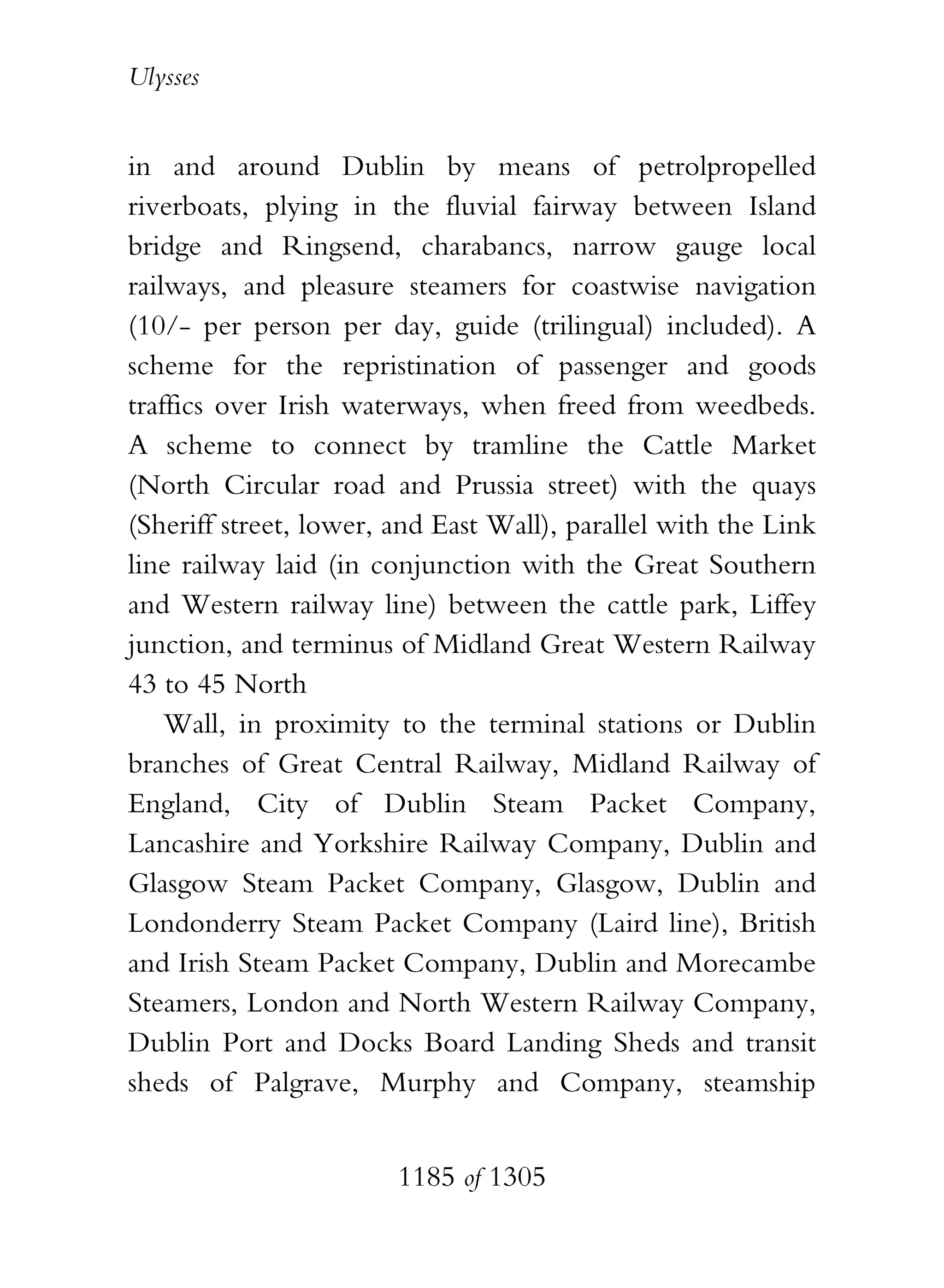 Ulysses


in and around Dublin by means of petrolpropelled
riverboats, plying in the fluvial fairway between Island
bridge and Ringsend, charabancs, narrow gauge local
railways, and pleasure steamers for coastwise navigation
(10/- per person per day, guide (trilingual) included). A
scheme for the repristination of passenger and goods
traffics over Irish waterways, when freed from weedbeds.
A scheme to connect by tramline the Cattle Market
(North Circular road and Prussia street) with the quays
(Sheriff street, lower, and East Wall), parallel with the Link
line railway laid (in conjunction with the Great Southern
and Western railway line) between the cattle park, Liffey
junction, and terminus of Midland Great Western Railway
43 to 45 North
    Wall, in proximity to the terminal stations or Dublin
branches of Great Central Railway, Midland Railway of
England, City of Dublin Steam Packet Company,
Lancashire and Yorkshire Railway Company, Dublin and
Glasgow Steam Packet Company, Glasgow, Dublin and
Londonderry Steam Packet Company (Laird line), British
and Irish Steam Packet Company, Dublin and Morecambe
Steamers, London and North Western Railway Company,
Dublin Port and Docks Board Landing Sheds and transit
sheds of Palgrave, Murphy and Company, steamship


                        1185 of 1305
 