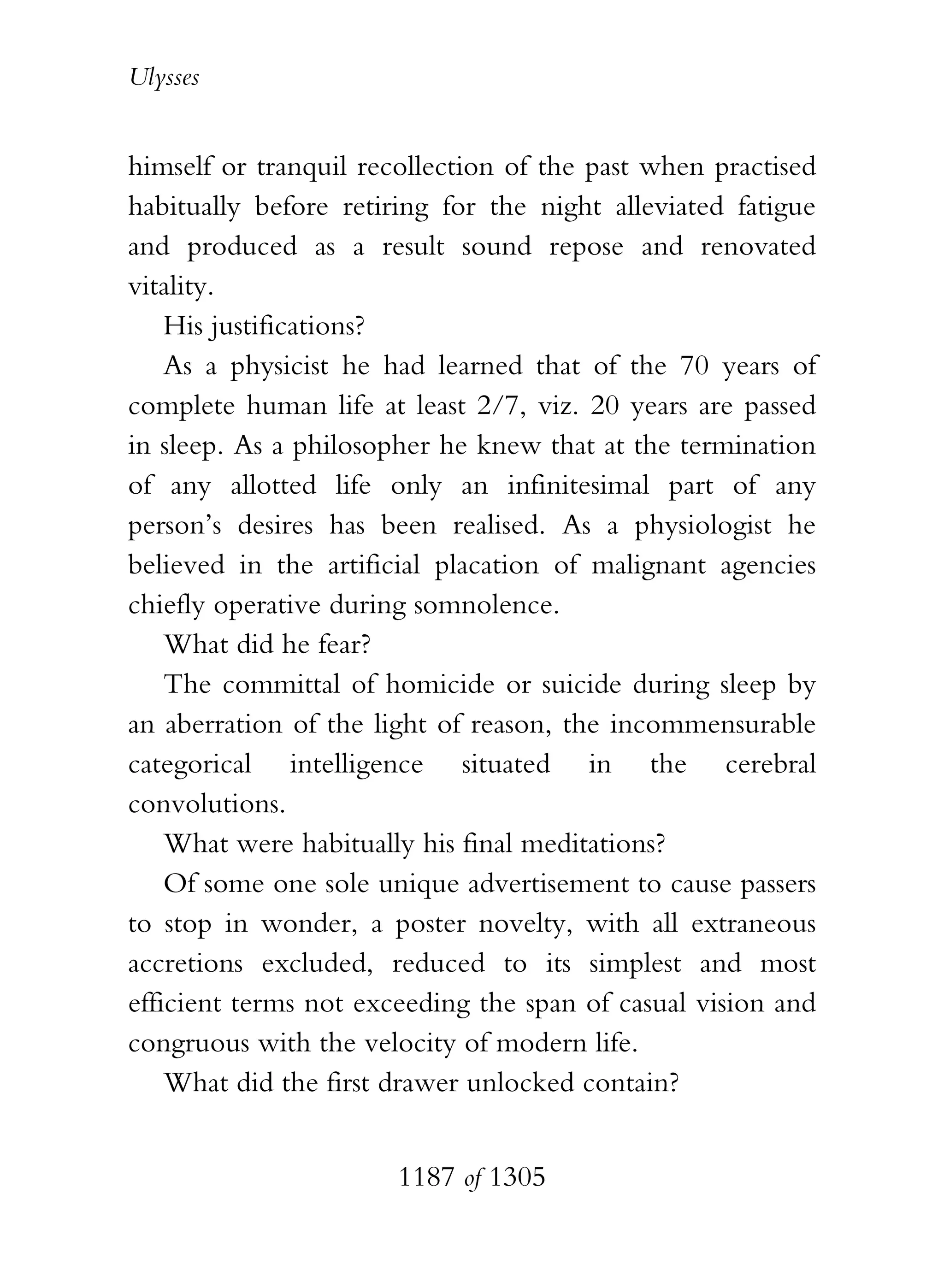 Ulysses


himself or tranquil recollection of the past when practised
habitually before retiring for the night alleviated fatigue
and produced as a result sound repose and renovated
vitality.
    His justifications?
    As a physicist he had learned that of the 70 years of
complete human life at least 2/7, viz. 20 years are passed
in sleep. As a philosopher he knew that at the termination
of any allotted life only an infinitesimal part of any
person’s desires has been realised. As a physiologist he
believed in the artificial placation of malignant agencies
chiefly operative during somnolence.
    What did he fear?
    The committal of homicide or suicide during sleep by
an aberration of the light of reason, the incommensurable
categorical intelligence situated in the cerebral
convolutions.
    What were habitually his final meditations?
    Of some one sole unique advertisement to cause passers
to stop in wonder, a poster novelty, with all extraneous
accretions excluded, reduced to its simplest and most
efficient terms not exceeding the span of casual vision and
congruous with the velocity of modern life.
    What did the first drawer unlocked contain?


                       1187 of 1305
 