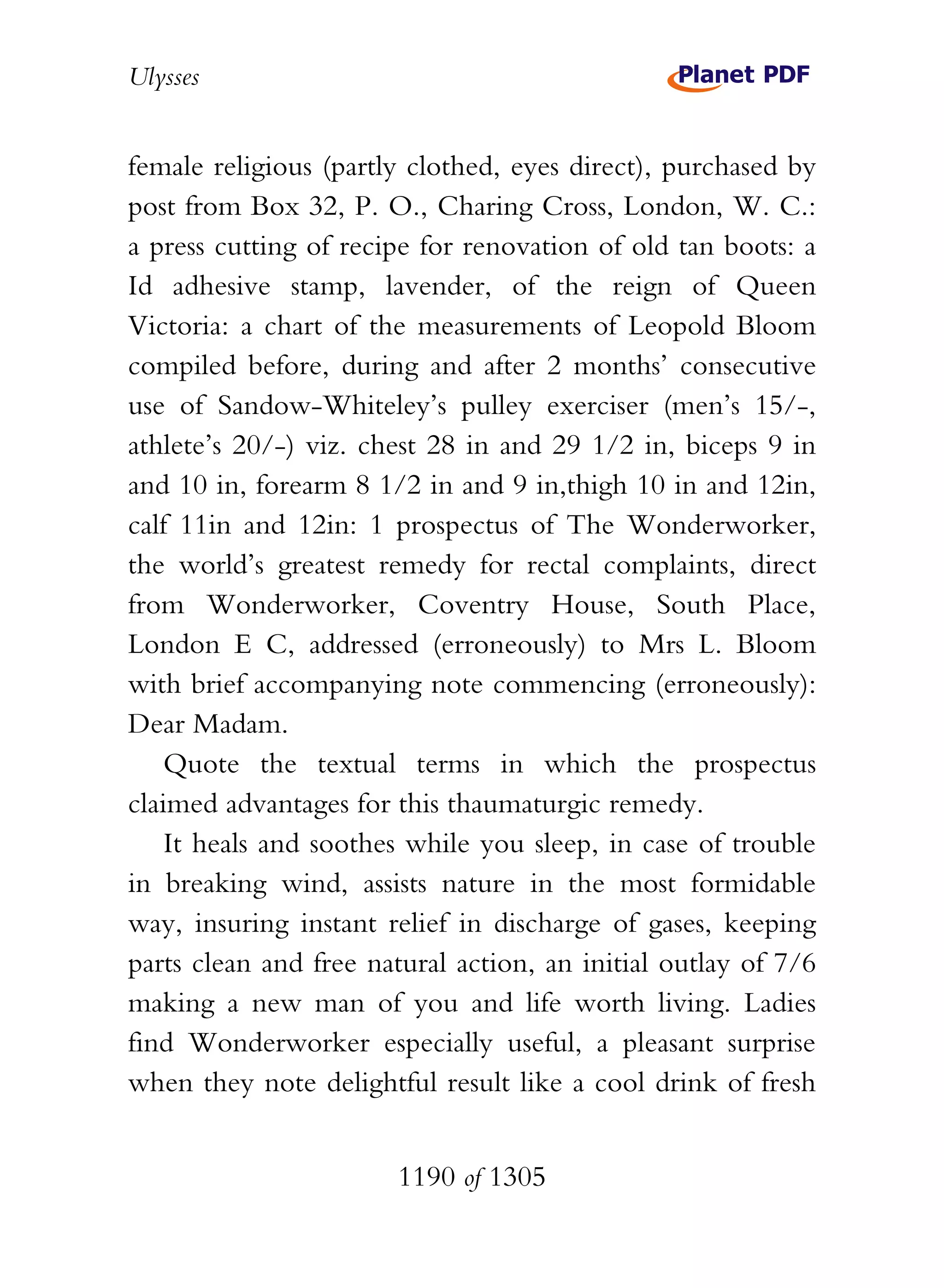 Ulysses


female religious (partly clothed, eyes direct), purchased by
post from Box 32, P. O., Charing Cross, London, W. C.:
a press cutting of recipe for renovation of old tan boots: a
Id adhesive stamp, lavender, of the reign of Queen
Victoria: a chart of the measurements of Leopold Bloom
compiled before, during and after 2 months’ consecutive
use of Sandow-Whiteley’s pulley exerciser (men’s 15/-,
athlete’s 20/-) viz. chest 28 in and 29 1/2 in, biceps 9 in
and 10 in, forearm 8 1/2 in and 9 in,thigh 10 in and 12in,
calf 11in and 12in: 1 prospectus of The Wonderworker,
the world’s greatest remedy for rectal complaints, direct
from Wonderworker, Coventry House, South Place,
London E C, addressed (erroneously) to Mrs L. Bloom
with brief accompanying note commencing (erroneously):
Dear Madam.
    Quote the textual terms in which the prospectus
claimed advantages for this thaumaturgic remedy.
    It heals and soothes while you sleep, in case of trouble
in breaking wind, assists nature in the most formidable
way, insuring instant relief in discharge of gases, keeping
parts clean and free natural action, an initial outlay of 7/6
making a new man of you and life worth living. Ladies
find Wonderworker especially useful, a pleasant surprise
when they note delightful result like a cool drink of fresh


                       1190 of 1305
 