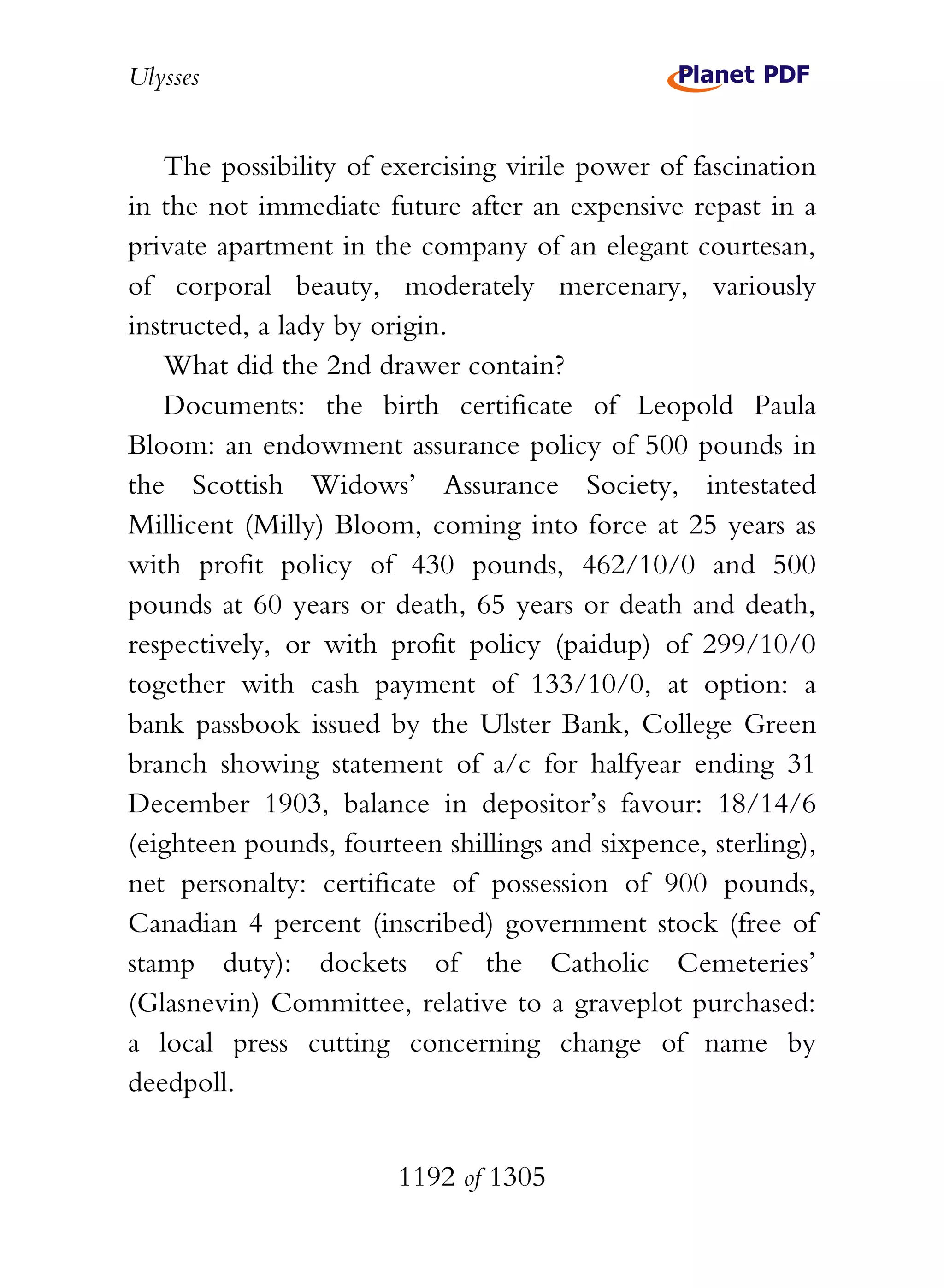 Ulysses


   The possibility of exercising virile power of fascination
in the not immediate future after an expensive repast in a
private apartment in the company of an elegant courtesan,
of corporal beauty, moderately mercenary, variously
instructed, a lady by origin.
   What did the 2nd drawer contain?
   Documents: the birth certificate of Leopold Paula
Bloom: an endowment assurance policy of 500 pounds in
the Scottish Widows’ Assurance Society, intestated
Millicent (Milly) Bloom, coming into force at 25 years as
with profit policy of 430 pounds, 462/10/0 and 500
pounds at 60 years or death, 65 years or death and death,
respectively, or with profit policy (paidup) of 299/10/0
together with cash payment of 133/10/0, at option: a
bank passbook issued by the Ulster Bank, College Green
branch showing statement of a/c for halfyear ending 31
December 1903, balance in depositor’s favour: 18/14/6
(eighteen pounds, fourteen shillings and sixpence, sterling),
net personalty: certificate of possession of 900 pounds,
Canadian 4 percent (inscribed) government stock (free of
stamp duty): dockets of the Catholic Cemeteries’
(Glasnevin) Committee, relative to a graveplot purchased:
a local press cutting concerning change of name by
deedpoll.


                       1192 of 1305
 