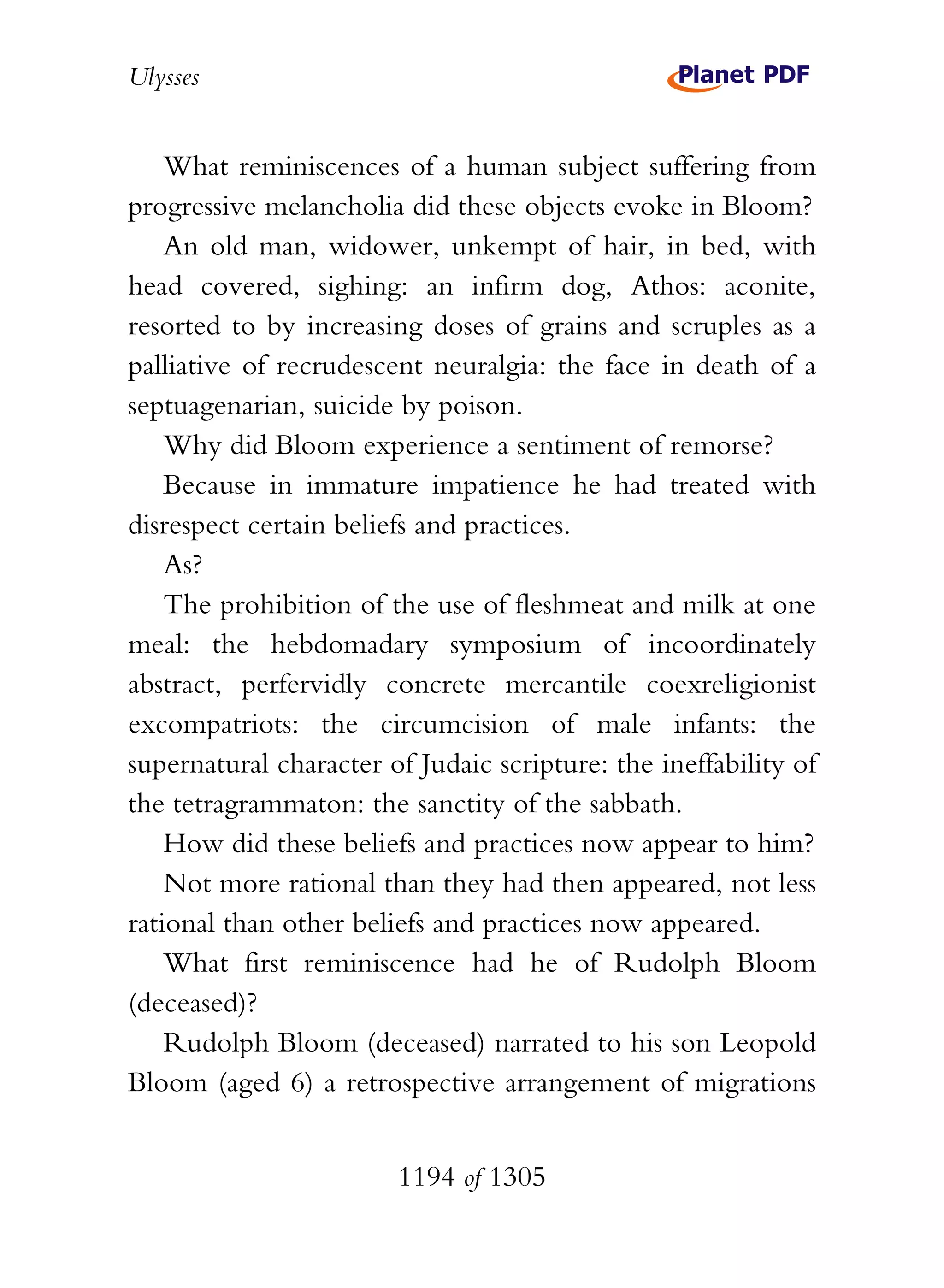 Ulysses


    What reminiscences of a human subject suffering from
progressive melancholia did these objects evoke in Bloom?
    An old man, widower, unkempt of hair, in bed, with
head covered, sighing: an infirm dog, Athos: aconite,
resorted to by increasing doses of grains and scruples as a
palliative of recrudescent neuralgia: the face in death of a
septuagenarian, suicide by poison.
    Why did Bloom experience a sentiment of remorse?
    Because in immature impatience he had treated with
disrespect certain beliefs and practices.
    As?
    The prohibition of the use of fleshmeat and milk at one
meal: the hebdomadary symposium of incoordinately
abstract, perfervidly concrete mercantile coexreligionist
excompatriots: the circumcision of male infants: the
supernatural character of Judaic scripture: the ineffability of
the tetragrammaton: the sanctity of the sabbath.
    How did these beliefs and practices now appear to him?
    Not more rational than they had then appeared, not less
rational than other beliefs and practices now appeared.
    What first reminiscence had he of Rudolph Bloom
(deceased)?
    Rudolph Bloom (deceased) narrated to his son Leopold
Bloom (aged 6) a retrospective arrangement of migrations


                        1194 of 1305
 