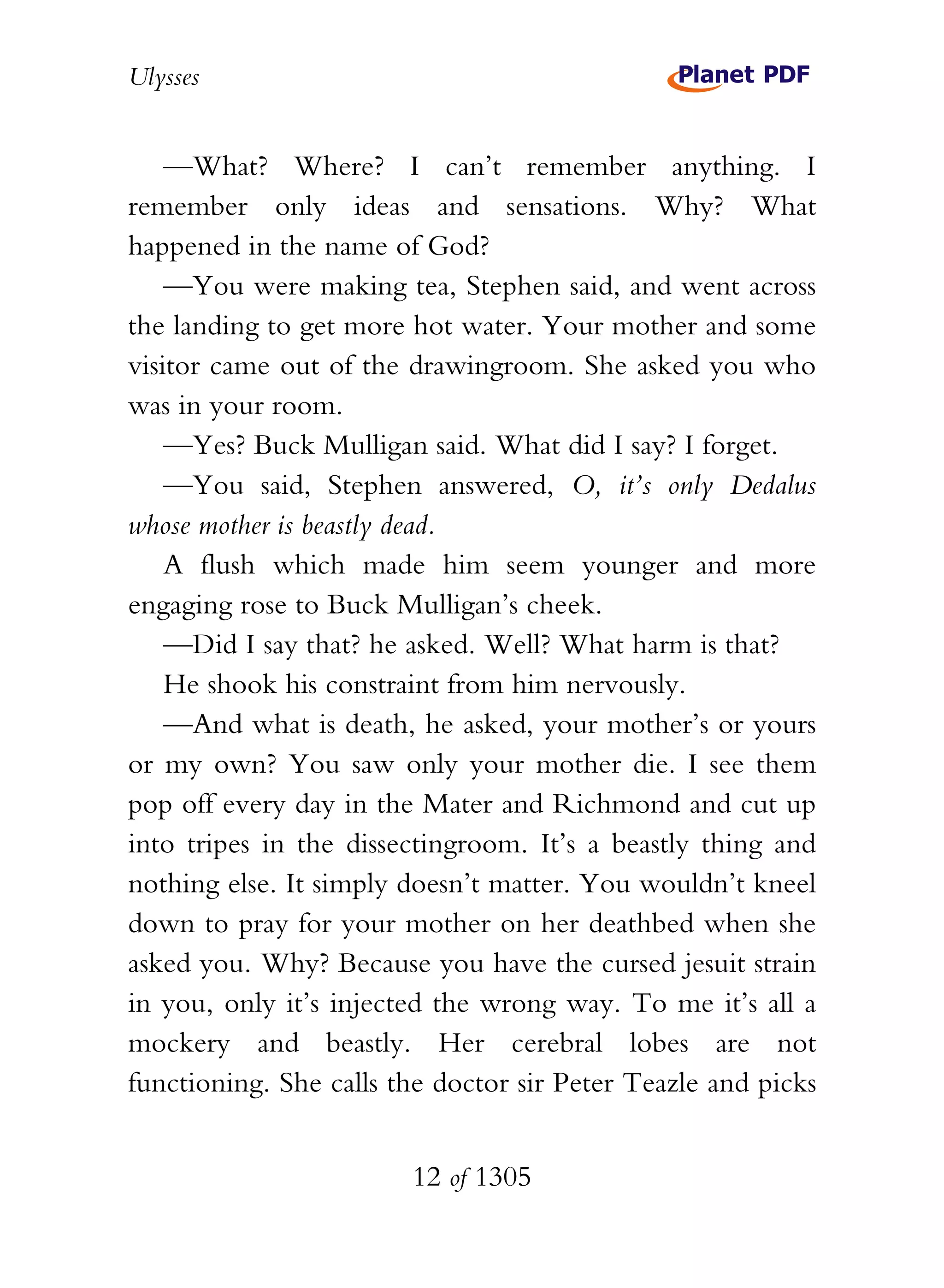 Ulysses


    —What? Where? I can’t remember anything. I
remember only ideas and sensations. Why? What
happened in the name of God?
    —You were making tea, Stephen said, and went across
the landing to get more hot water. Your mother and some
visitor came out of the drawingroom. She asked you who
was in your room.
    —Yes? Buck Mulligan said. What did I say? I forget.
    —You said, Stephen answered, O, it’s only Dedalus
whose mother is beastly dead.
    A flush which made him seem younger and more
engaging rose to Buck Mulligan’s cheek.
    —Did I say that? he asked. Well? What harm is that?
    He shook his constraint from him nervously.
    —And what is death, he asked, your mother’s or yours
or my own? You saw only your mother die. I see them
pop off every day in the Mater and Richmond and cut up
into tripes in the dissectingroom. It’s a beastly thing and
nothing else. It simply doesn’t matter. You wouldn’t kneel
down to pray for your mother on her deathbed when she
asked you. Why? Because you have the cursed jesuit strain
in you, only it’s injected the wrong way. To me it’s all a
mockery and beastly. Her cerebral lobes are not
functioning. She calls the doctor sir Peter Teazle and picks


                        12 of 1305
 