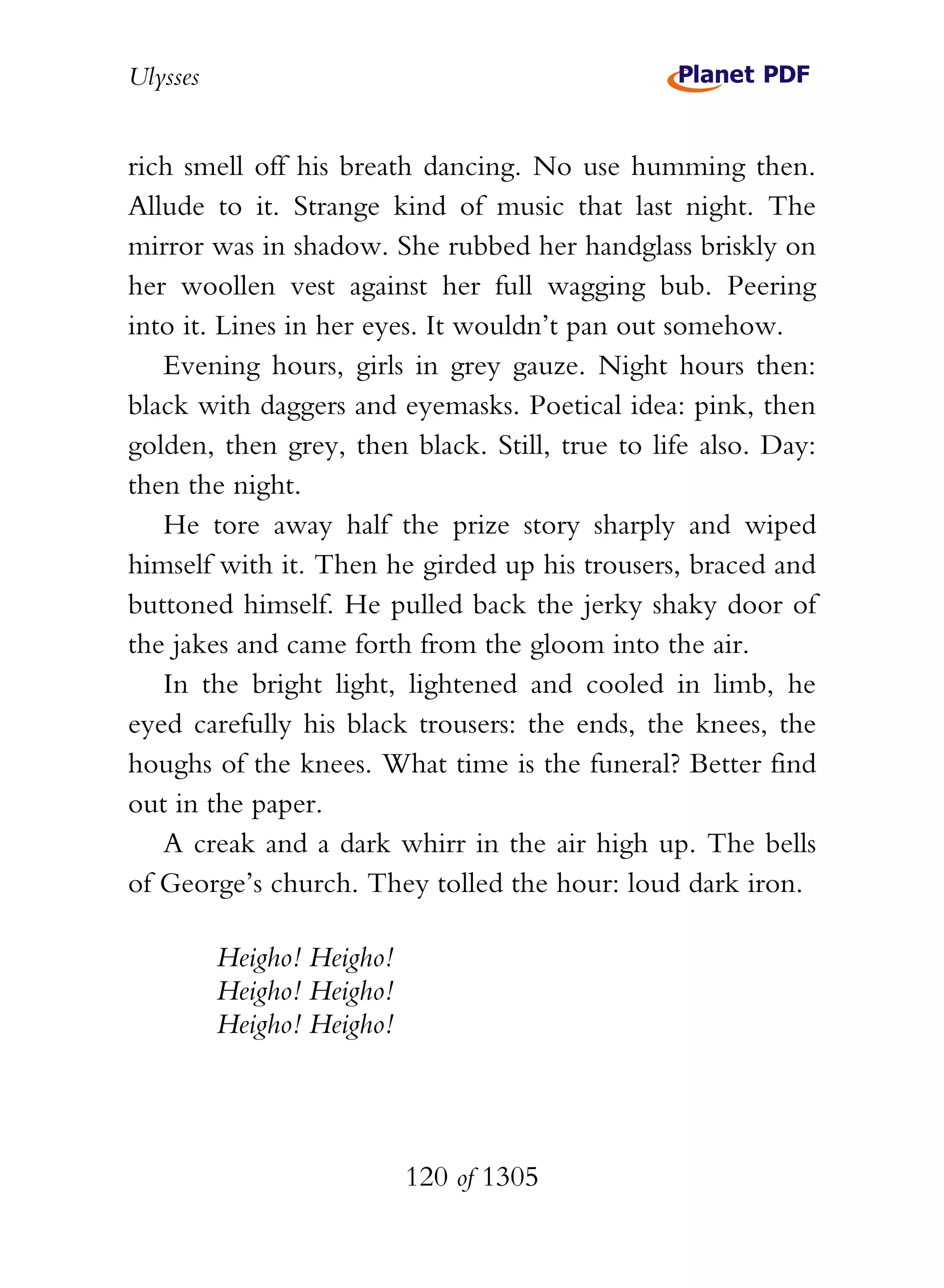 Ulysses


rich smell off his breath dancing. No use humming then.
Allude to it. Strange kind of music that last night. The
mirror was in shadow. She rubbed her handglass briskly on
her woollen vest against her full wagging bub. Peering
into it. Lines in her eyes. It wouldn’t pan out somehow.
   Evening hours, girls in grey gauze. Night hours then:
black with daggers and eyemasks. Poetical idea: pink, then
golden, then grey, then black. Still, true to life also. Day:
then the night.
   He tore away half the prize story sharply and wiped
himself with it. Then he girded up his trousers, braced and
buttoned himself. He pulled back the jerky shaky door of
the jakes and came forth from the gloom into the air.
   In the bright light, lightened and cooled in limb, he
eyed carefully his black trousers: the ends, the knees, the
houghs of the knees. What time is the funeral? Better find
out in the paper.
   A creak and a dark whirr in the air high up. The bells
of George’s church. They tolled the hour: loud dark iron.

          Heigho! Heigho!
          Heigho! Heigho!
          Heigho! Heigho!




                            120 of 1305
 