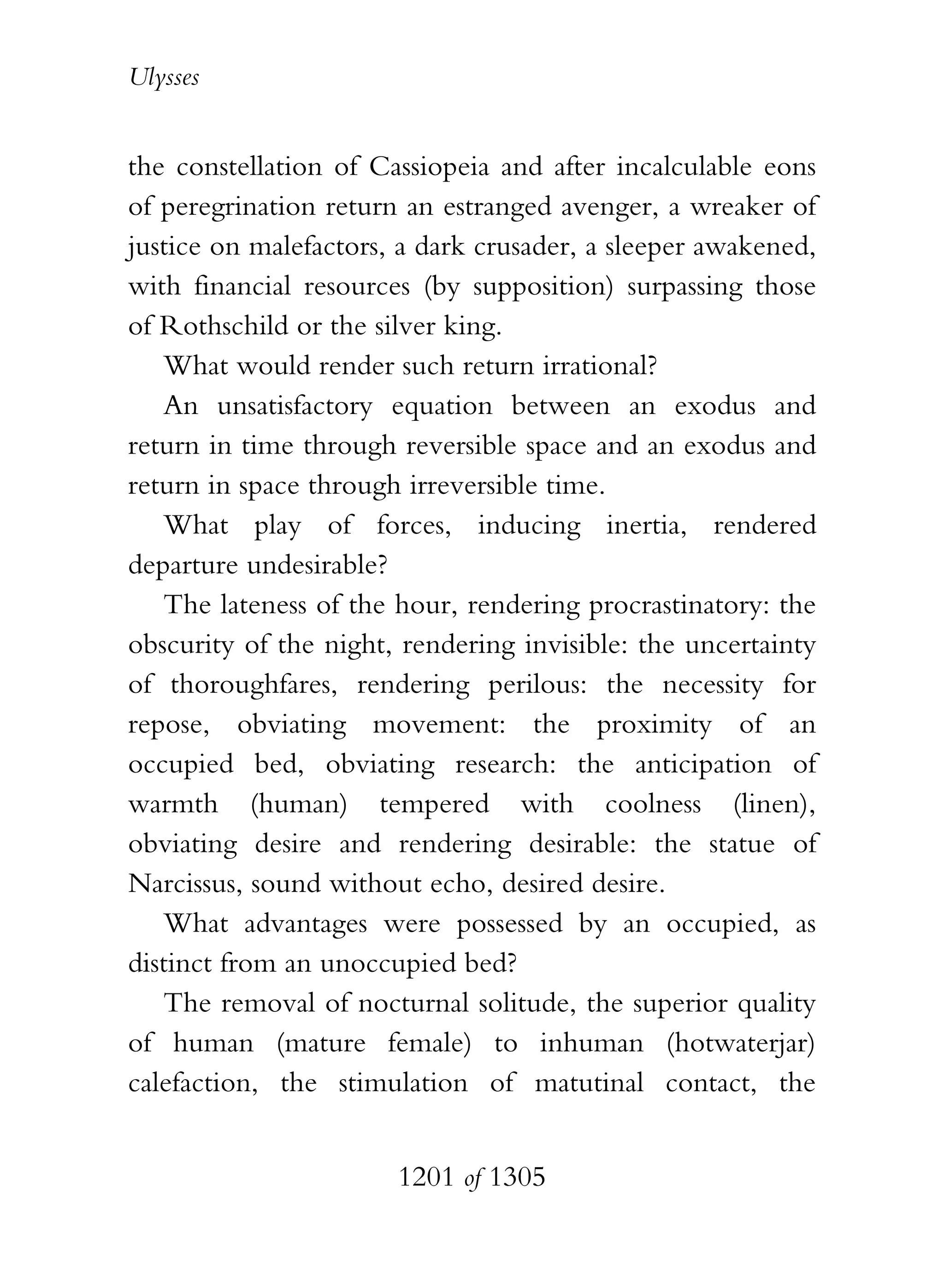 Ulysses


the constellation of Cassiopeia and after incalculable eons
of peregrination return an estranged avenger, a wreaker of
justice on malefactors, a dark crusader, a sleeper awakened,
with financial resources (by supposition) surpassing those
of Rothschild or the silver king.
   What would render such return irrational?
   An unsatisfactory equation between an exodus and
return in time through reversible space and an exodus and
return in space through irreversible time.
   What play of forces, inducing inertia, rendered
departure undesirable?
   The lateness of the hour, rendering procrastinatory: the
obscurity of the night, rendering invisible: the uncertainty
of thoroughfares, rendering perilous: the necessity for
repose, obviating movement: the proximity of an
occupied bed, obviating research: the anticipation of
warmth (human) tempered with coolness (linen),
obviating desire and rendering desirable: the statue of
Narcissus, sound without echo, desired desire.
   What advantages were possessed by an occupied, as
distinct from an unoccupied bed?
   The removal of nocturnal solitude, the superior quality
of human (mature female) to inhuman (hotwaterjar)
calefaction, the stimulation of matutinal contact, the


                       1201 of 1305
 