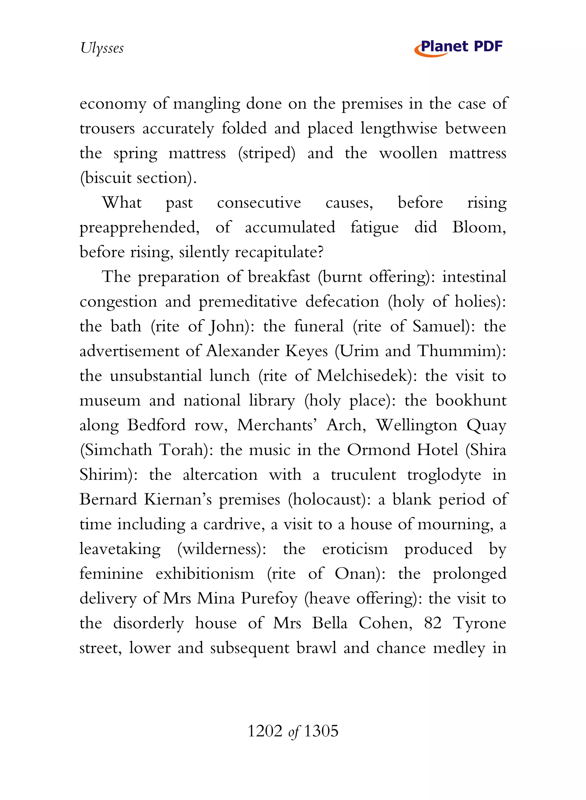 Ulysses


economy of mangling done on the premises in the case of
trousers accurately folded and placed lengthwise between
the spring mattress (striped) and the woollen mattress
(biscuit section).
    What past consecutive causes, before rising
preapprehended, of accumulated fatigue did Bloom,
before rising, silently recapitulate?
    The preparation of breakfast (burnt offering): intestinal
congestion and premeditative defecation (holy of holies):
the bath (rite of John): the funeral (rite of Samuel): the
advertisement of Alexander Keyes (Urim and Thummim):
the unsubstantial lunch (rite of Melchisedek): the visit to
museum and national library (holy place): the bookhunt
along Bedford row, Merchants’ Arch, Wellington Quay
(Simchath Torah): the music in the Ormond Hotel (Shira
Shirim): the altercation with a truculent troglodyte in
Bernard Kiernan’s premises (holocaust): a blank period of
time including a cardrive, a visit to a house of mourning, a
leavetaking (wilderness): the eroticism produced by
feminine exhibitionism (rite of Onan): the prolonged
delivery of Mrs Mina Purefoy (heave offering): the visit to
the disorderly house of Mrs Bella Cohen, 82 Tyrone
street, lower and subsequent brawl and chance medley in



                       1202 of 1305
 