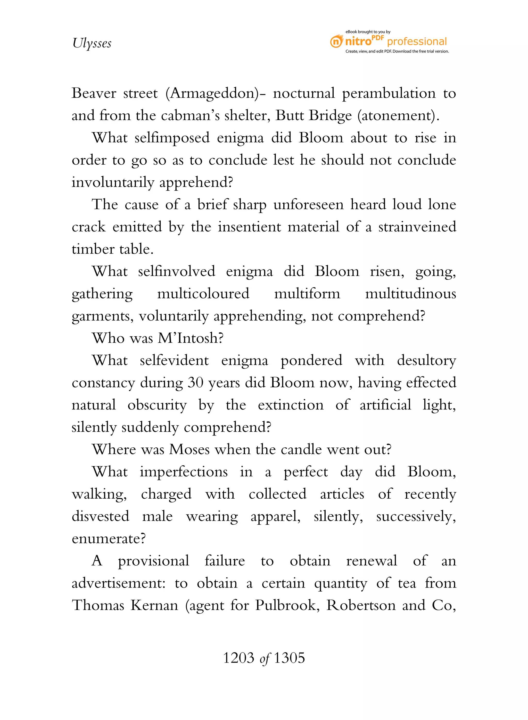 eBook brought to you by


Ulysses                                  Create, view, and edit PDF. Download the free trial version.




Beaver street (Armageddon)- nocturnal perambulation to
and from the cabman’s shelter, Butt Bridge (atonement).
    What selfimposed enigma did Bloom about to rise in
order to go so as to conclude lest he should not conclude
involuntarily apprehend?
    The cause of a brief sharp unforeseen heard loud lone
crack emitted by the insentient material of a strainveined
timber table.
    What selfinvolved enigma did Bloom risen, going,
gathering     multicoloured    multiform     multitudinous
garments, voluntarily apprehending, not comprehend?
    Who was M’Intosh?
    What selfevident enigma pondered with desultory
constancy during 30 years did Bloom now, having effected
natural obscurity by the extinction of artificial light,
silently suddenly comprehend?
    Where was Moses when the candle went out?
    What imperfections in a perfect day did Bloom,
walking, charged with collected articles of recently
disvested male wearing apparel, silently, successively,
enumerate?
    A provisional failure to obtain renewal of an
advertisement: to obtain a certain quantity of tea from
Thomas Kernan (agent for Pulbrook, Robertson and Co,


                      1203 of 1305
 