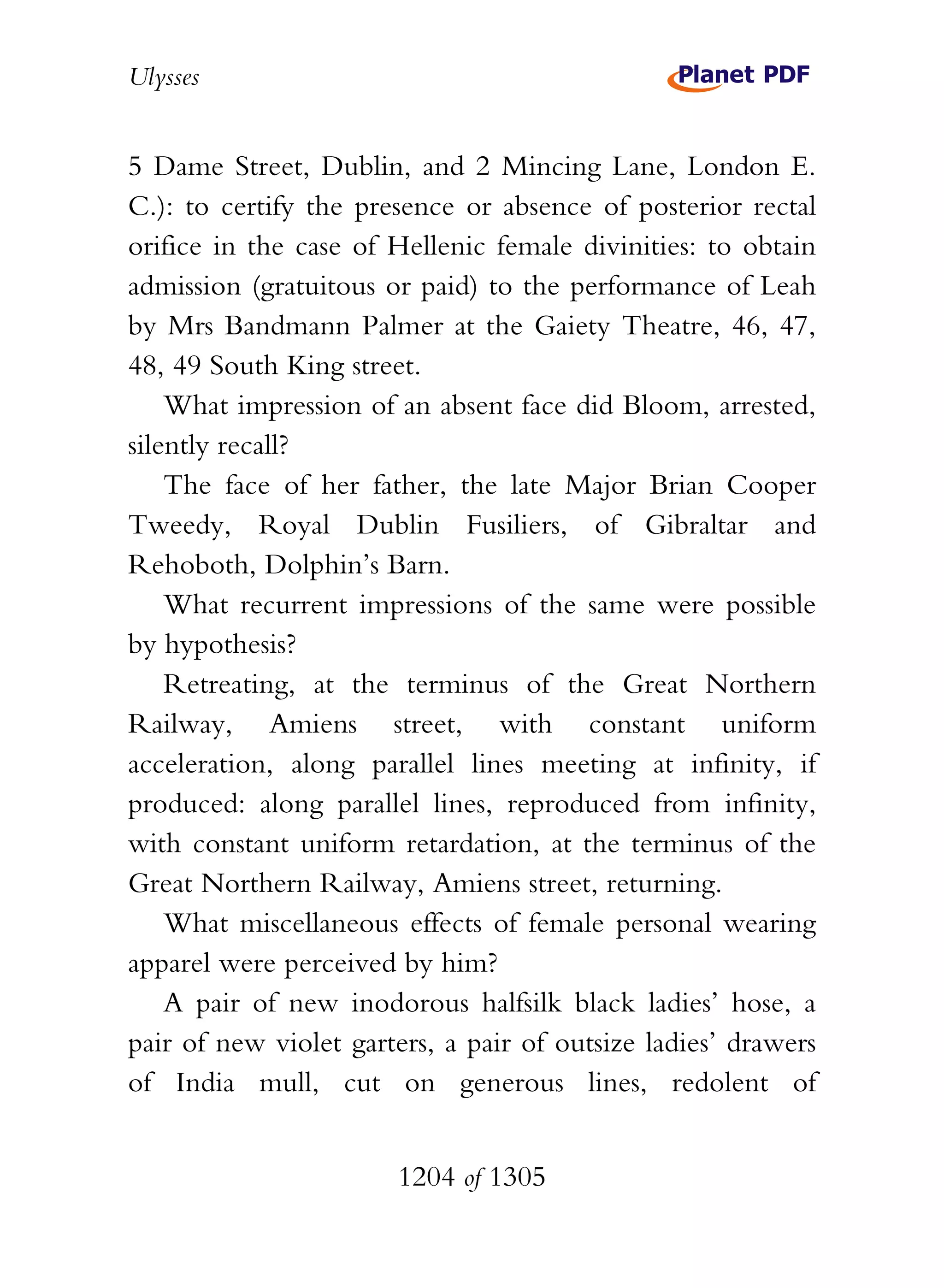 Ulysses


5 Dame Street, Dublin, and 2 Mincing Lane, London E.
C.): to certify the presence or absence of posterior rectal
orifice in the case of Hellenic female divinities: to obtain
admission (gratuitous or paid) to the performance of Leah
by Mrs Bandmann Palmer at the Gaiety Theatre, 46, 47,
48, 49 South King street.
    What impression of an absent face did Bloom, arrested,
silently recall?
    The face of her father, the late Major Brian Cooper
Tweedy, Royal Dublin Fusiliers, of Gibraltar and
Rehoboth, Dolphin’s Barn.
    What recurrent impressions of the same were possible
by hypothesis?
    Retreating, at the terminus of the Great Northern
Railway, Amiens street, with constant uniform
acceleration, along parallel lines meeting at infinity, if
produced: along parallel lines, reproduced from infinity,
with constant uniform retardation, at the terminus of the
Great Northern Railway, Amiens street, returning.
    What miscellaneous effects of female personal wearing
apparel were perceived by him?
    A pair of new inodorous halfsilk black ladies’ hose, a
pair of new violet garters, a pair of outsize ladies’ drawers
of India mull, cut on generous lines, redolent of


                       1204 of 1305
 