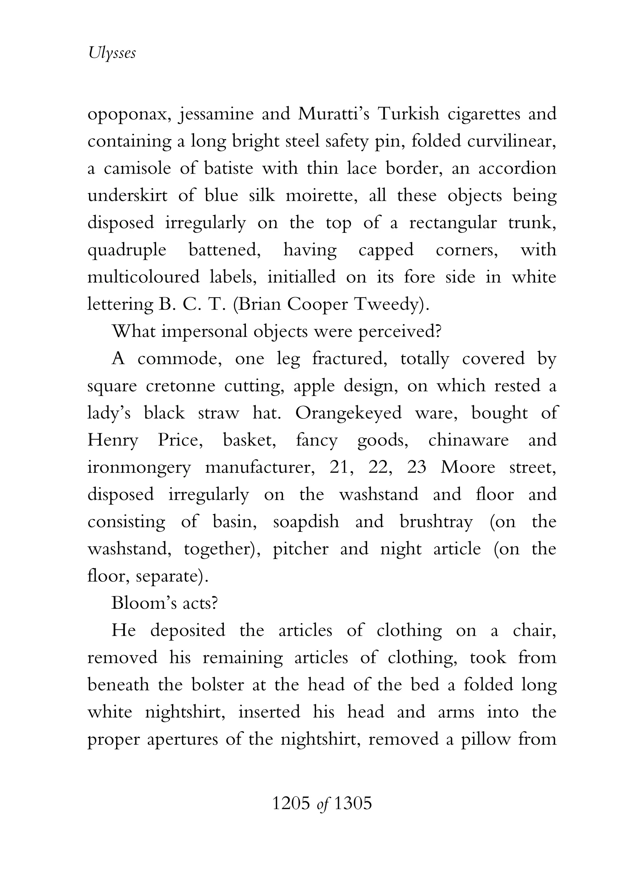 Ulysses


opoponax, jessamine and Muratti’s Turkish cigarettes and
containing a long bright steel safety pin, folded curvilinear,
a camisole of batiste with thin lace border, an accordion
underskirt of blue silk moirette, all these objects being
disposed irregularly on the top of a rectangular trunk,
quadruple battened, having capped corners, with
multicoloured labels, initialled on its fore side in white
lettering B. C. T. (Brian Cooper Tweedy).
    What impersonal objects were perceived?
    A commode, one leg fractured, totally covered by
square cretonne cutting, apple design, on which rested a
lady’s black straw hat. Orangekeyed ware, bought of
Henry Price, basket, fancy goods, chinaware and
ironmongery manufacturer, 21, 22, 23 Moore street,
disposed irregularly on the washstand and floor and
consisting of basin, soapdish and brushtray (on the
washstand, together), pitcher and night article (on the
floor, separate).
    Bloom’s acts?
    He deposited the articles of clothing on a chair,
removed his remaining articles of clothing, took from
beneath the bolster at the head of the bed a folded long
white nightshirt, inserted his head and arms into the
proper apertures of the nightshirt, removed a pillow from


                        1205 of 1305
 