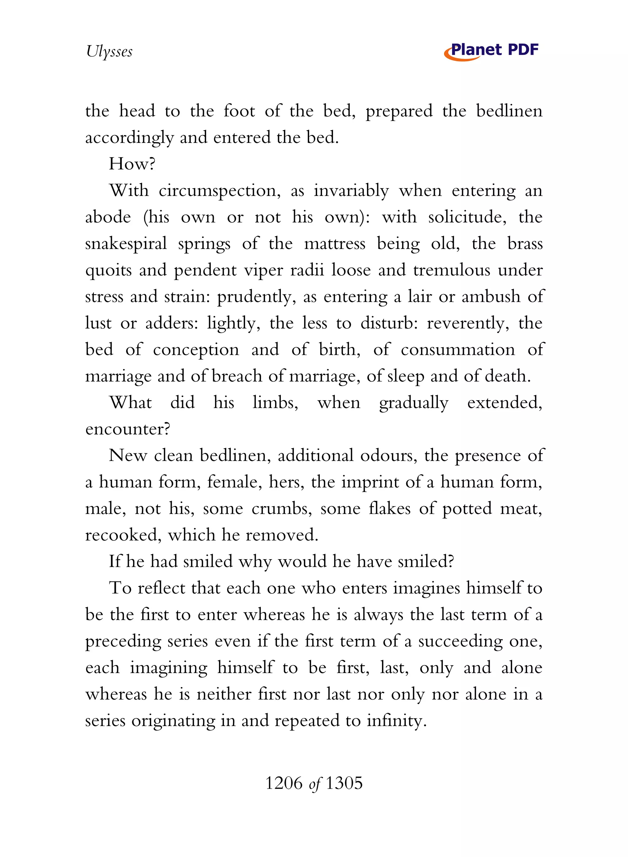 Ulysses


the head to the foot of the bed, prepared the bedlinen
accordingly and entered the bed.
    How?
    With circumspection, as invariably when entering an
abode (his own or not his own): with solicitude, the
snakespiral springs of the mattress being old, the brass
quoits and pendent viper radii loose and tremulous under
stress and strain: prudently, as entering a lair or ambush of
lust or adders: lightly, the less to disturb: reverently, the
bed of conception and of birth, of consummation of
marriage and of breach of marriage, of sleep and of death.
    What did his limbs, when gradually extended,
encounter?
    New clean bedlinen, additional odours, the presence of
a human form, female, hers, the imprint of a human form,
male, not his, some crumbs, some flakes of potted meat,
recooked, which he removed.
    If he had smiled why would he have smiled?
    To reflect that each one who enters imagines himself to
be the first to enter whereas he is always the last term of a
preceding series even if the first term of a succeeding one,
each imagining himself to be first, last, only and alone
whereas he is neither first nor last nor only nor alone in a
series originating in and repeated to infinity.


                       1206 of 1305
 