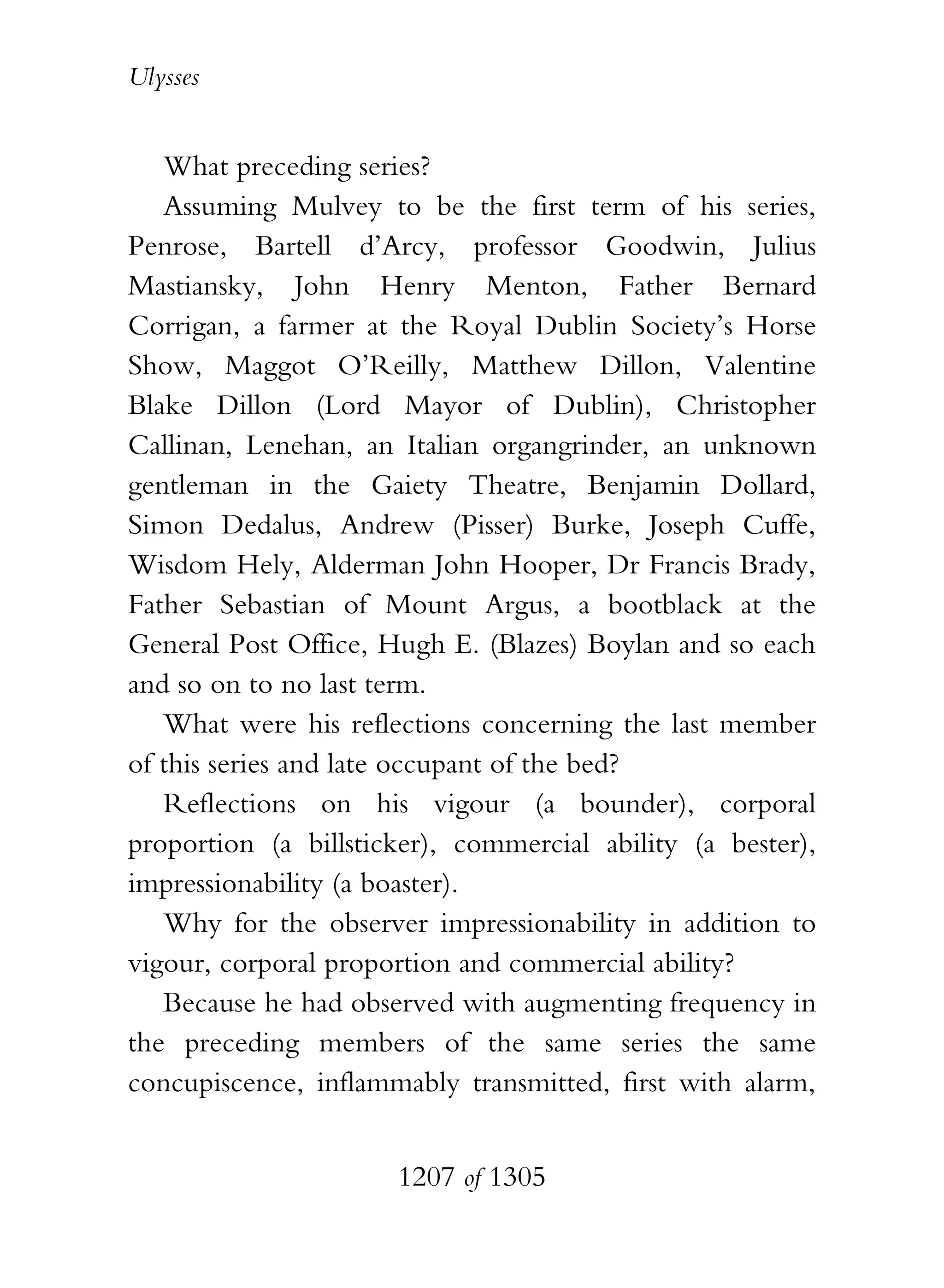 Ulysses


   What preceding series?
   Assuming Mulvey to be the first term of his series,
Penrose, Bartell d’Arcy, professor Goodwin, Julius
Mastiansky, John Henry Menton, Father Bernard
Corrigan, a farmer at the Royal Dublin Society’s Horse
Show, Maggot O’Reilly, Matthew Dillon, Valentine
Blake Dillon (Lord Mayor of Dublin), Christopher
Callinan, Lenehan, an Italian organgrinder, an unknown
gentleman in the Gaiety Theatre, Benjamin Dollard,
Simon Dedalus, Andrew (Pisser) Burke, Joseph Cuffe,
Wisdom Hely, Alderman John Hooper, Dr Francis Brady,
Father Sebastian of Mount Argus, a bootblack at the
General Post Office, Hugh E. (Blazes) Boylan and so each
and so on to no last term.
   What were his reflections concerning the last member
of this series and late occupant of the bed?
   Reflections on his vigour (a bounder), corporal
proportion (a billsticker), commercial ability (a bester),
impressionability (a boaster).
   Why for the observer impressionability in addition to
vigour, corporal proportion and commercial ability?
   Because he had observed with augmenting frequency in
the preceding members of the same series the same
concupiscence, inflammably transmitted, first with alarm,


                      1207 of 1305
 