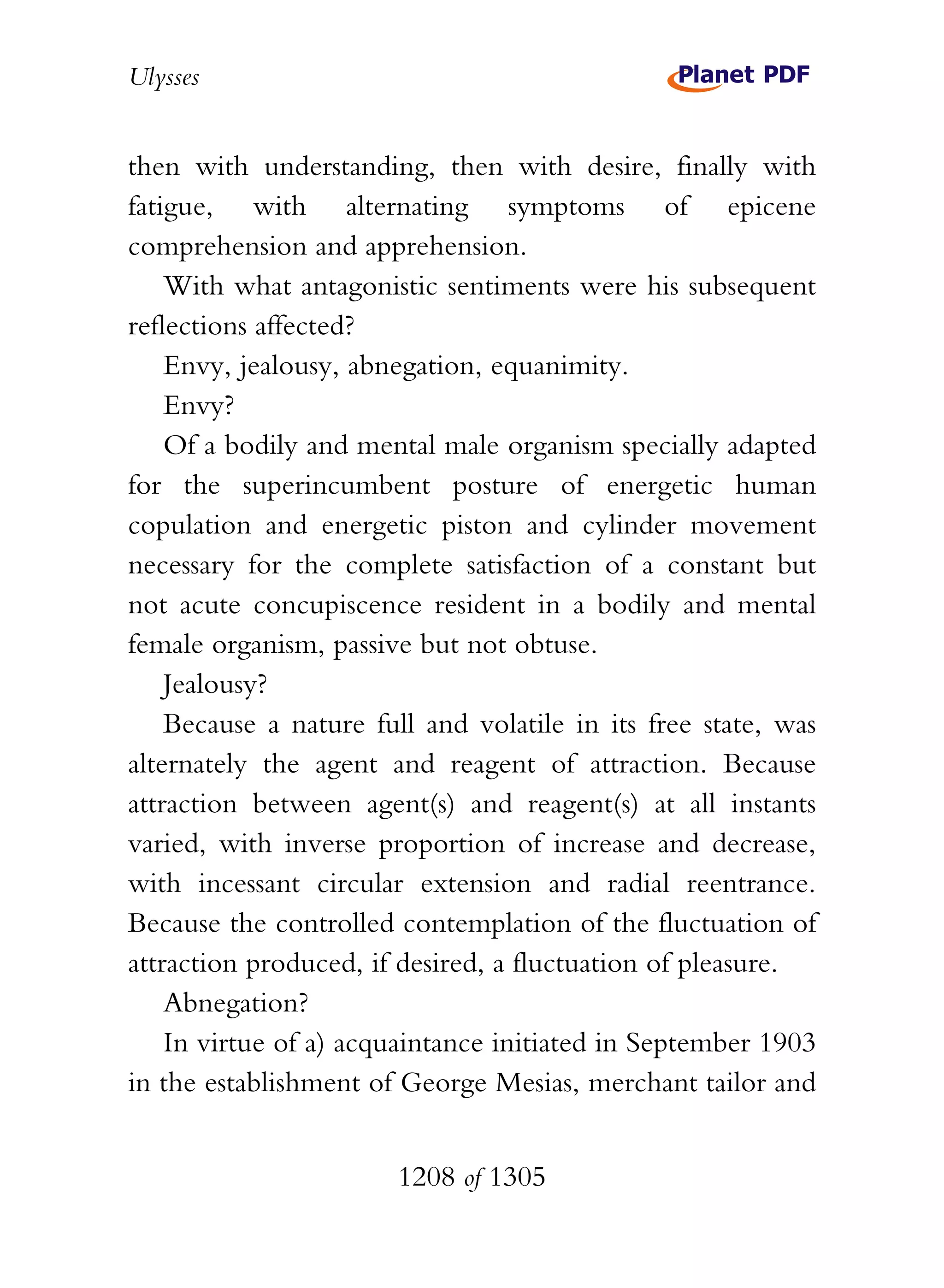 Ulysses


then with understanding, then with desire, finally with
fatigue, with alternating symptoms of epicene
comprehension and apprehension.
    With what antagonistic sentiments were his subsequent
reflections affected?
    Envy, jealousy, abnegation, equanimity.
    Envy?
    Of a bodily and mental male organism specially adapted
for the superincumbent posture of energetic human
copulation and energetic piston and cylinder movement
necessary for the complete satisfaction of a constant but
not acute concupiscence resident in a bodily and mental
female organism, passive but not obtuse.
    Jealousy?
    Because a nature full and volatile in its free state, was
alternately the agent and reagent of attraction. Because
attraction between agent(s) and reagent(s) at all instants
varied, with inverse proportion of increase and decrease,
with incessant circular extension and radial reentrance.
Because the controlled contemplation of the fluctuation of
attraction produced, if desired, a fluctuation of pleasure.
    Abnegation?
    In virtue of a) acquaintance initiated in September 1903
in the establishment of George Mesias, merchant tailor and


                       1208 of 1305
 