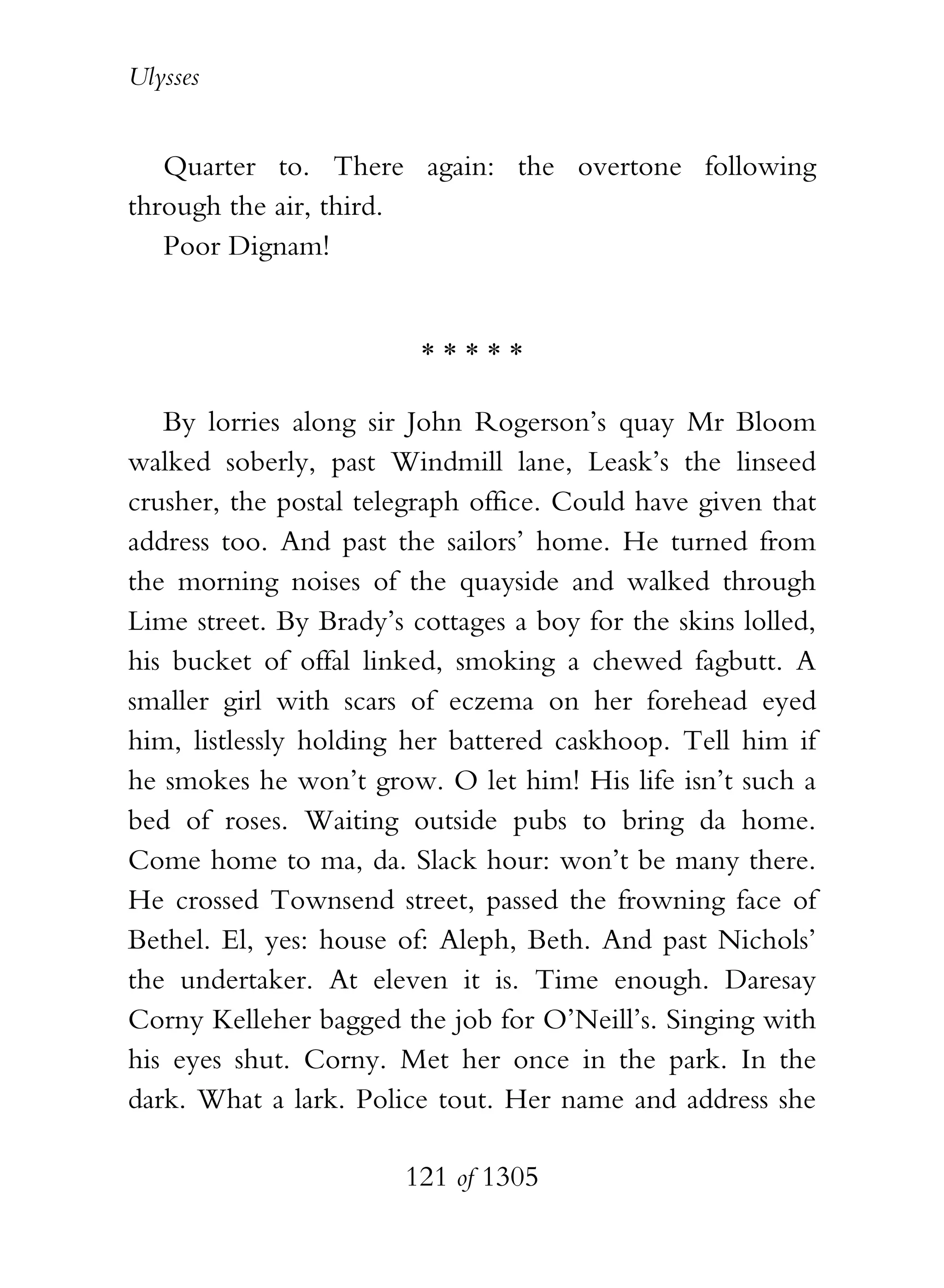Ulysses


   Quarter to. There again: the overtone following
through the air, third.
   Poor Dignam!


                         *****

   By lorries along sir John Rogerson’s quay Mr Bloom
walked soberly, past Windmill lane, Leask’s the linseed
crusher, the postal telegraph office. Could have given that
address too. And past the sailors’ home. He turned from
the morning noises of the quayside and walked through
Lime street. By Brady’s cottages a boy for the skins lolled,
his bucket of offal linked, smoking a chewed fagbutt. A
smaller girl with scars of eczema on her forehead eyed
him, listlessly holding her battered caskhoop. Tell him if
he smokes he won’t grow. O let him! His life isn’t such a
bed of roses. Waiting outside pubs to bring da home.
Come home to ma, da. Slack hour: won’t be many there.
He crossed Townsend street, passed the frowning face of
Bethel. El, yes: house of: Aleph, Beth. And past Nichols’
the undertaker. At eleven it is. Time enough. Daresay
Corny Kelleher bagged the job for O’Neill’s. Singing with
his eyes shut. Corny. Met her once in the park. In the
dark. What a lark. Police tout. Her name and address she

                        121 of 1305
 