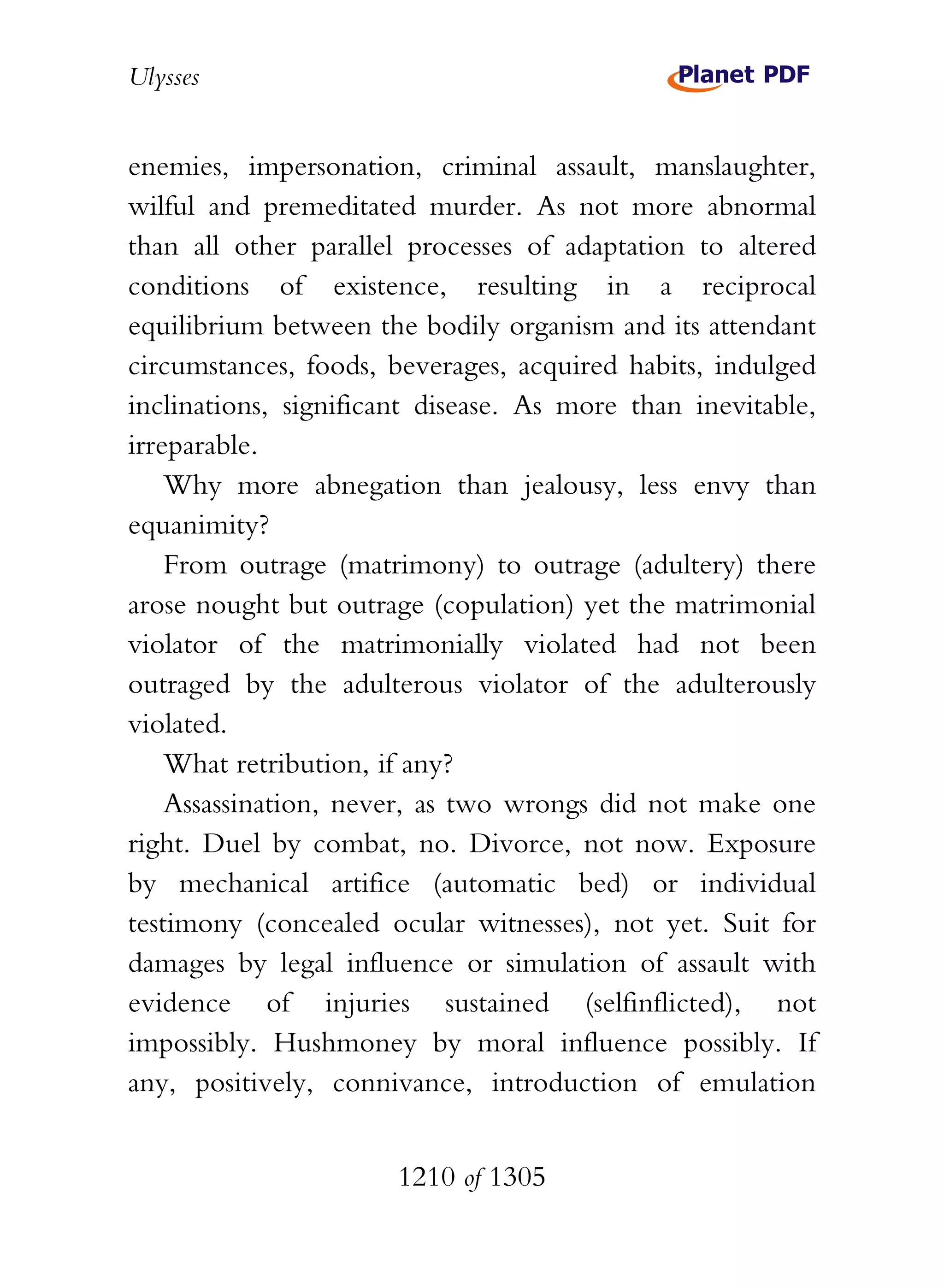 Ulysses


enemies, impersonation, criminal assault, manslaughter,
wilful and premeditated murder. As not more abnormal
than all other parallel processes of adaptation to altered
conditions of existence, resulting in a reciprocal
equilibrium between the bodily organism and its attendant
circumstances, foods, beverages, acquired habits, indulged
inclinations, significant disease. As more than inevitable,
irreparable.
    Why more abnegation than jealousy, less envy than
equanimity?
    From outrage (matrimony) to outrage (adultery) there
arose nought but outrage (copulation) yet the matrimonial
violator of the matrimonially violated had not been
outraged by the adulterous violator of the adulterously
violated.
    What retribution, if any?
    Assassination, never, as two wrongs did not make one
right. Duel by combat, no. Divorce, not now. Exposure
by mechanical artifice (automatic bed) or individual
testimony (concealed ocular witnesses), not yet. Suit for
damages by legal influence or simulation of assault with
evidence of injuries sustained (selfinflicted), not
impossibly. Hushmoney by moral influence possibly. If
any, positively, connivance, introduction of emulation


                       1210 of 1305
 