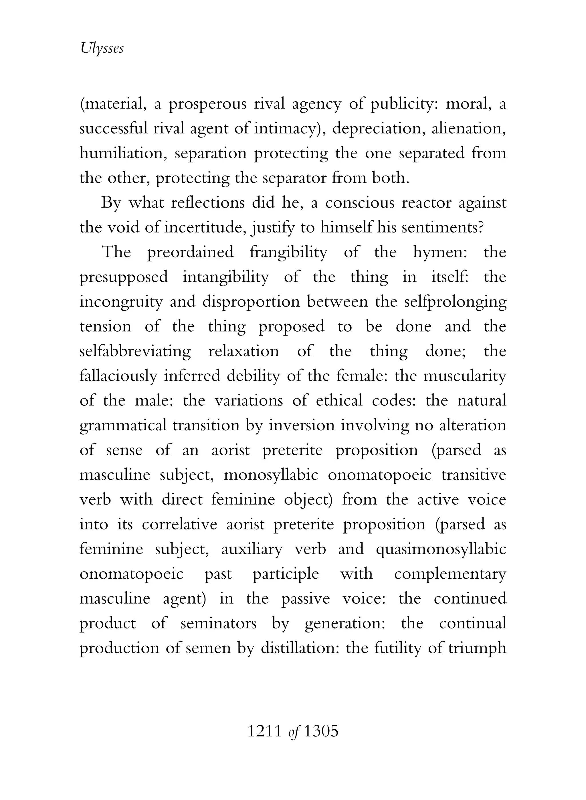 Ulysses


(material, a prosperous rival agency of publicity: moral, a
successful rival agent of intimacy), depreciation, alienation,
humiliation, separation protecting the one separated from
the other, protecting the separator from both.
    By what reflections did he, a conscious reactor against
the void of incertitude, justify to himself his sentiments?
    The preordained frangibility of the hymen: the
presupposed intangibility of the thing in itself: the
incongruity and disproportion between the selfprolonging
tension of the thing proposed to be done and the
selfabbreviating relaxation of the thing done; the
fallaciously inferred debility of the female: the muscularity
of the male: the variations of ethical codes: the natural
grammatical transition by inversion involving no alteration
of sense of an aorist preterite proposition (parsed as
masculine subject, monosyllabic onomatopoeic transitive
verb with direct feminine object) from the active voice
into its correlative aorist preterite proposition (parsed as
feminine subject, auxiliary verb and quasimonosyllabic
onomatopoeic past participle with complementary
masculine agent) in the passive voice: the continued
product of seminators by generation: the continual
production of semen by distillation: the futility of triumph



                        1211 of 1305
 