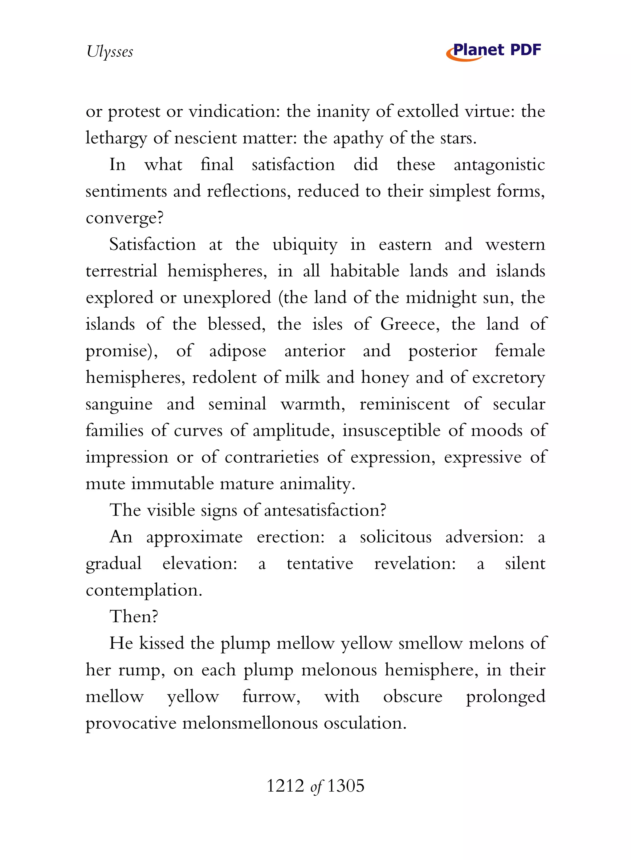 Ulysses


or protest or vindication: the inanity of extolled virtue: the
lethargy of nescient matter: the apathy of the stars.
    In what final satisfaction did these antagonistic
sentiments and reflections, reduced to their simplest forms,
converge?
    Satisfaction at the ubiquity in eastern and western
terrestrial hemispheres, in all habitable lands and islands
explored or unexplored (the land of the midnight sun, the
islands of the blessed, the isles of Greece, the land of
promise), of adipose anterior and posterior female
hemispheres, redolent of milk and honey and of excretory
sanguine and seminal warmth, reminiscent of secular
families of curves of amplitude, insusceptible of moods of
impression or of contrarieties of expression, expressive of
mute immutable mature animality.
    The visible signs of antesatisfaction?
    An approximate erection: a solicitous adversion: a
gradual elevation: a tentative revelation: a silent
contemplation.
    Then?
    He kissed the plump mellow yellow smellow melons of
her rump, on each plump melonous hemisphere, in their
mellow yellow furrow, with obscure prolonged
provocative melonsmellonous osculation.


                        1212 of 1305
 