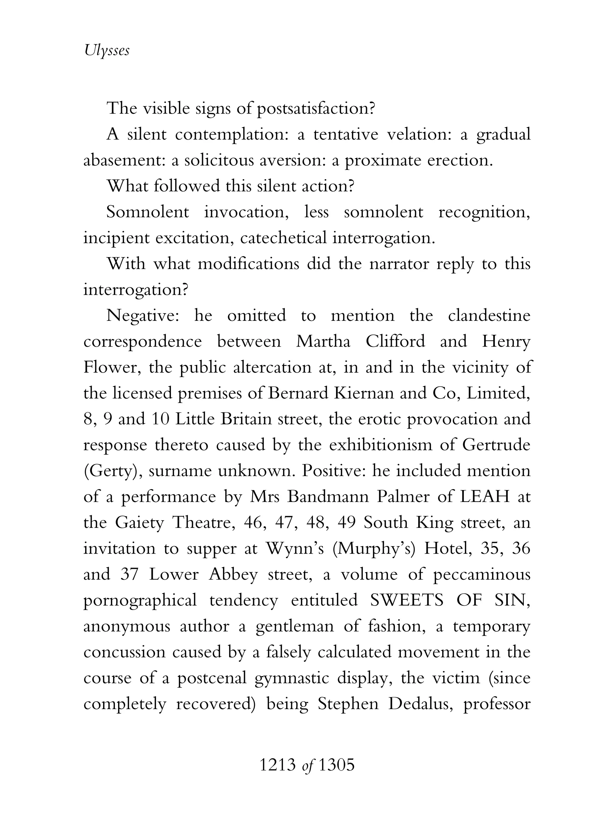 Ulysses


   The visible signs of postsatisfaction?
   A silent contemplation: a tentative velation: a gradual
abasement: a solicitous aversion: a proximate erection.
   What followed this silent action?
   Somnolent invocation, less somnolent recognition,
incipient excitation, catechetical interrogation.
   With what modifications did the narrator reply to this
interrogation?
   Negative: he omitted to mention the clandestine
correspondence between Martha Clifford and Henry
Flower, the public altercation at, in and in the vicinity of
the licensed premises of Bernard Kiernan and Co, Limited,
8, 9 and 10 Little Britain street, the erotic provocation and
response thereto caused by the exhibitionism of Gertrude
(Gerty), surname unknown. Positive: he included mention
of a performance by Mrs Bandmann Palmer of LEAH at
the Gaiety Theatre, 46, 47, 48, 49 South King street, an
invitation to supper at Wynn’s (Murphy’s) Hotel, 35, 36
and 37 Lower Abbey street, a volume of peccaminous
pornographical tendency entituled SWEETS OF SIN,
anonymous author a gentleman of fashion, a temporary
concussion caused by a falsely calculated movement in the
course of a postcenal gymnastic display, the victim (since
completely recovered) being Stephen Dedalus, professor


                       1213 of 1305
 