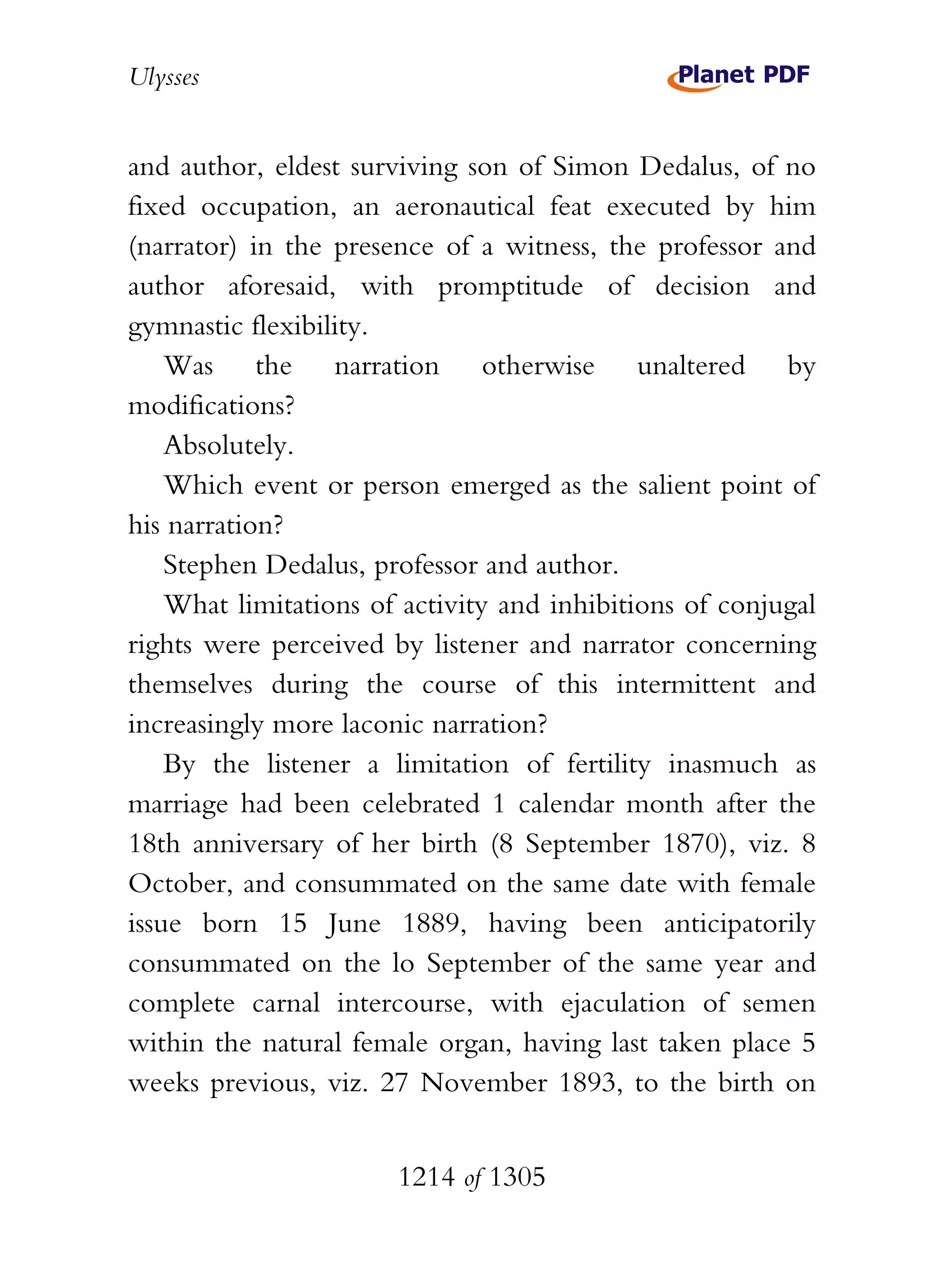 Ulysses


and author, eldest surviving son of Simon Dedalus, of no
fixed occupation, an aeronautical feat executed by him
(narrator) in the presence of a witness, the professor and
author aforesaid, with promptitude of decision and
gymnastic flexibility.
    Was the narration otherwise unaltered by
modifications?
    Absolutely.
    Which event or person emerged as the salient point of
his narration?
    Stephen Dedalus, professor and author.
    What limitations of activity and inhibitions of conjugal
rights were perceived by listener and narrator concerning
themselves during the course of this intermittent and
increasingly more laconic narration?
    By the listener a limitation of fertility inasmuch as
marriage had been celebrated 1 calendar month after the
18th anniversary of her birth (8 September 1870), viz. 8
October, and consummated on the same date with female
issue born 15 June 1889, having been anticipatorily
consummated on the lo September of the same year and
complete carnal intercourse, with ejaculation of semen
within the natural female organ, having last taken place 5
weeks previous, viz. 27 November 1893, to the birth on


                       1214 of 1305
 