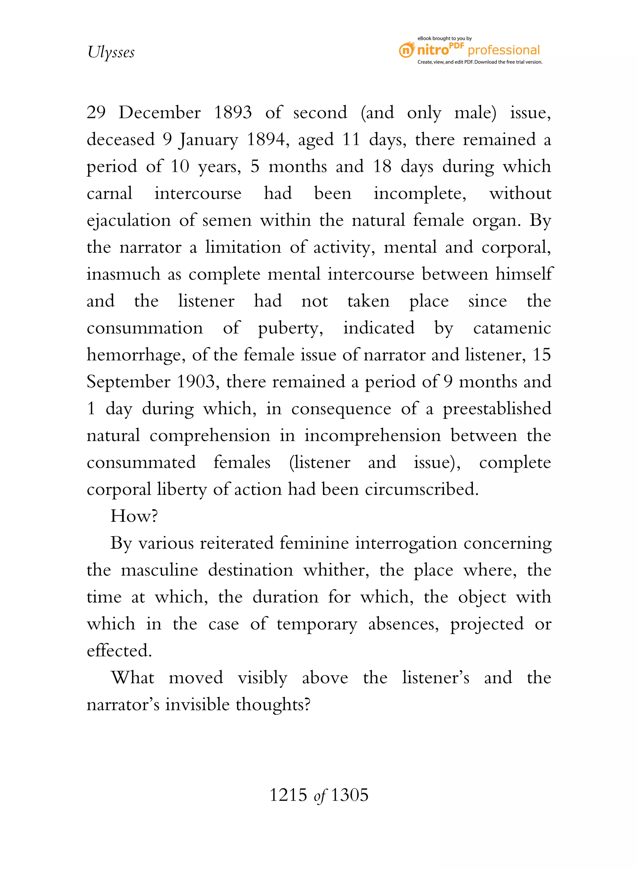 eBook brought to you by


Ulysses                                   Create, view, and edit PDF. Download the free trial version.




29 December 1893 of second (and only male) issue,
deceased 9 January 1894, aged 11 days, there remained a
period of 10 years, 5 months and 18 days during which
carnal intercourse had been incomplete, without
ejaculation of semen within the natural female organ. By
the narrator a limitation of activity, mental and corporal,
inasmuch as complete mental intercourse between himself
and the listener had not taken place since the
consummation of puberty, indicated by catamenic
hemorrhage, of the female issue of narrator and listener, 15
September 1903, there remained a period of 9 months and
1 day during which, in consequence of a preestablished
natural comprehension in incomprehension between the
consummated females (listener and issue), complete
corporal liberty of action had been circumscribed.
    How?
    By various reiterated feminine interrogation concerning
the masculine destination whither, the place where, the
time at which, the duration for which, the object with
which in the case of temporary absences, projected or
effected.
    What moved visibly above the listener’s and the
narrator’s invisible thoughts?



                       1215 of 1305
 