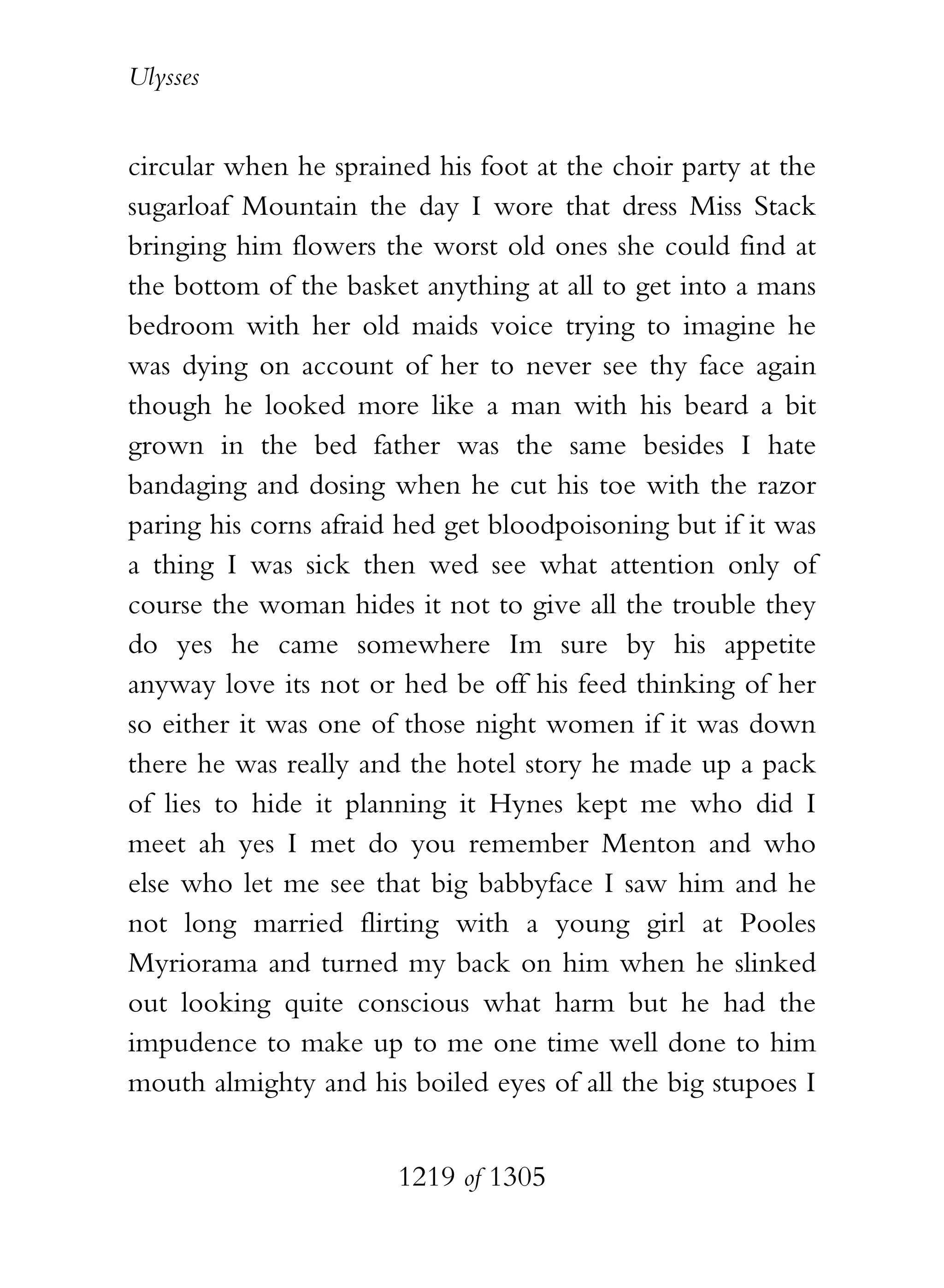 Ulysses


circular when he sprained his foot at the choir party at the
sugarloaf Mountain the day I wore that dress Miss Stack
bringing him flowers the worst old ones she could find at
the bottom of the basket anything at all to get into a mans
bedroom with her old maids voice trying to imagine he
was dying on account of her to never see thy face again
though he looked more like a man with his beard a bit
grown in the bed father was the same besides I hate
bandaging and dosing when he cut his toe with the razor
paring his corns afraid hed get bloodpoisoning but if it was
a thing I was sick then wed see what attention only of
course the woman hides it not to give all the trouble they
do yes he came somewhere Im sure by his appetite
anyway love its not or hed be off his feed thinking of her
so either it was one of those night women if it was down
there he was really and the hotel story he made up a pack
of lies to hide it planning it Hynes kept me who did I
meet ah yes I met do you remember Menton and who
else who let me see that big babbyface I saw him and he
not long married flirting with a young girl at Pooles
Myriorama and turned my back on him when he slinked
out looking quite conscious what harm but he had the
impudence to make up to me one time well done to him
mouth almighty and his boiled eyes of all the big stupoes I


                       1219 of 1305
 