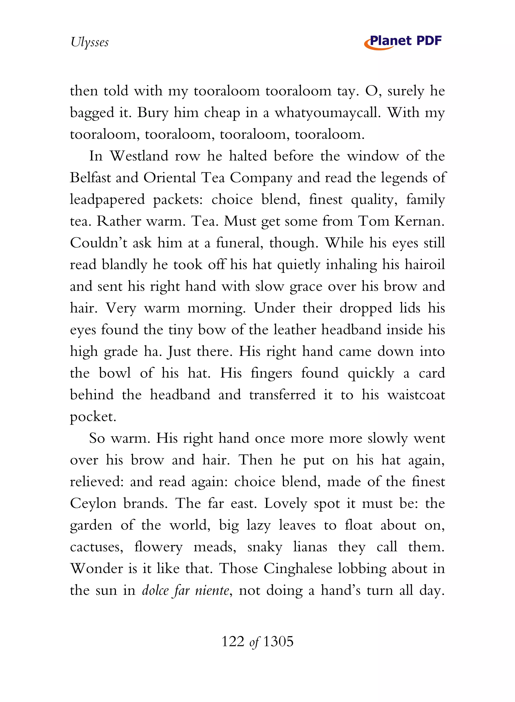 Ulysses


then told with my tooraloom tooraloom tay. O, surely he
bagged it. Bury him cheap in a whatyoumaycall. With my
tooraloom, tooraloom, tooraloom, tooraloom.
    In Westland row he halted before the window of the
Belfast and Oriental Tea Company and read the legends of
leadpapered packets: choice blend, finest quality, family
tea. Rather warm. Tea. Must get some from Tom Kernan.
Couldn’t ask him at a funeral, though. While his eyes still
read blandly he took off his hat quietly inhaling his hairoil
and sent his right hand with slow grace over his brow and
hair. Very warm morning. Under their dropped lids his
eyes found the tiny bow of the leather headband inside his
high grade ha. Just there. His right hand came down into
the bowl of his hat. His fingers found quickly a card
behind the headband and transferred it to his waistcoat
pocket.
    So warm. His right hand once more more slowly went
over his brow and hair. Then he put on his hat again,
relieved: and read again: choice blend, made of the finest
Ceylon brands. The far east. Lovely spot it must be: the
garden of the world, big lazy leaves to float about on,
cactuses, flowery meads, snaky lianas they call them.
Wonder is it like that. Those Cinghalese lobbing about in
the sun in dolce far niente, not doing a hand’s turn all day.


                        122 of 1305
 