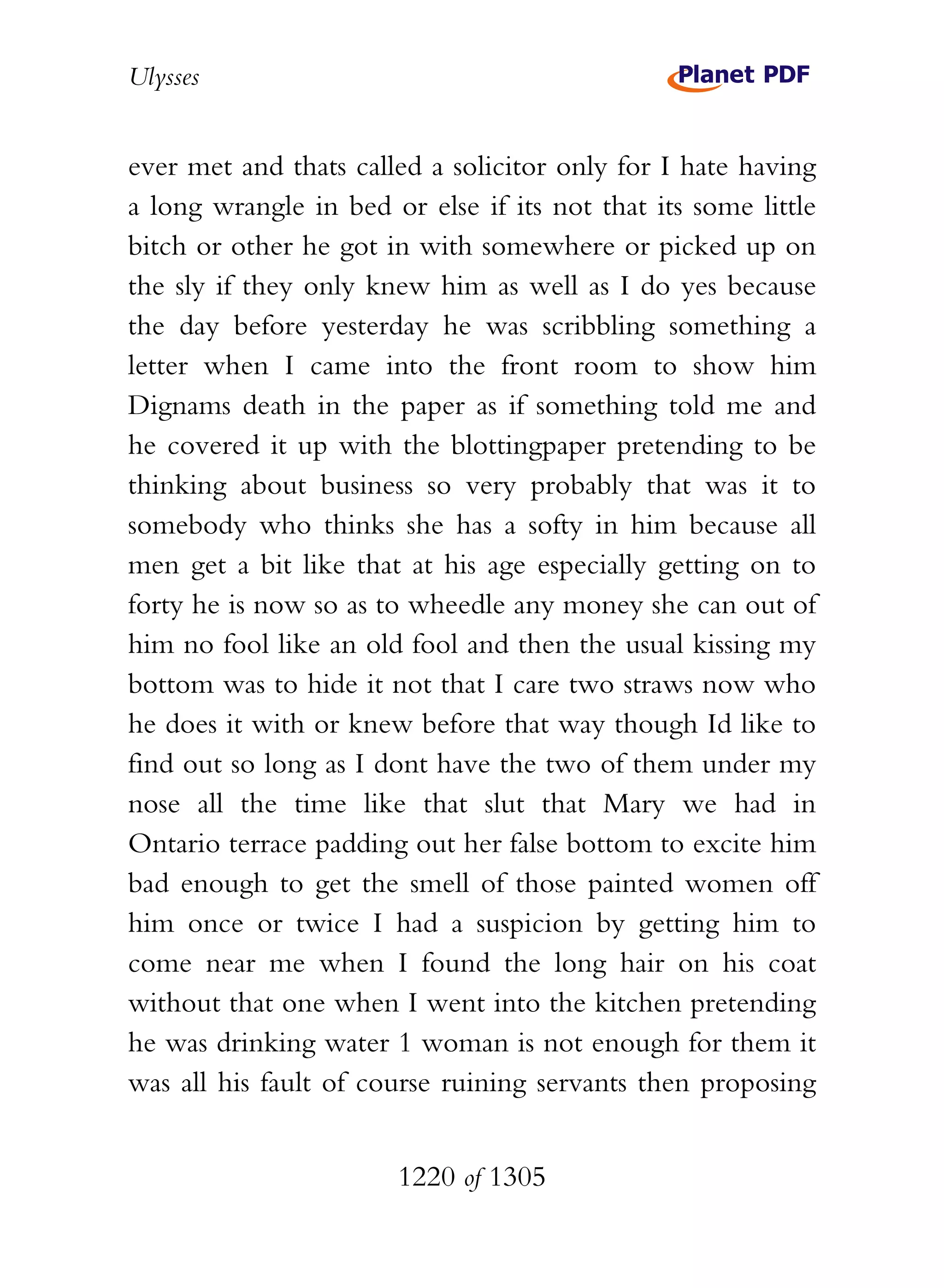 Ulysses


ever met and thats called a solicitor only for I hate having
a long wrangle in bed or else if its not that its some little
bitch or other he got in with somewhere or picked up on
the sly if they only knew him as well as I do yes because
the day before yesterday he was scribbling something a
letter when I came into the front room to show him
Dignams death in the paper as if something told me and
he covered it up with the blottingpaper pretending to be
thinking about business so very probably that was it to
somebody who thinks she has a softy in him because all
men get a bit like that at his age especially getting on to
forty he is now so as to wheedle any money she can out of
him no fool like an old fool and then the usual kissing my
bottom was to hide it not that I care two straws now who
he does it with or knew before that way though Id like to
find out so long as I dont have the two of them under my
nose all the time like that slut that Mary we had in
Ontario terrace padding out her false bottom to excite him
bad enough to get the smell of those painted women off
him once or twice I had a suspicion by getting him to
come near me when I found the long hair on his coat
without that one when I went into the kitchen pretending
he was drinking water 1 woman is not enough for them it
was all his fault of course ruining servants then proposing


                       1220 of 1305
 
