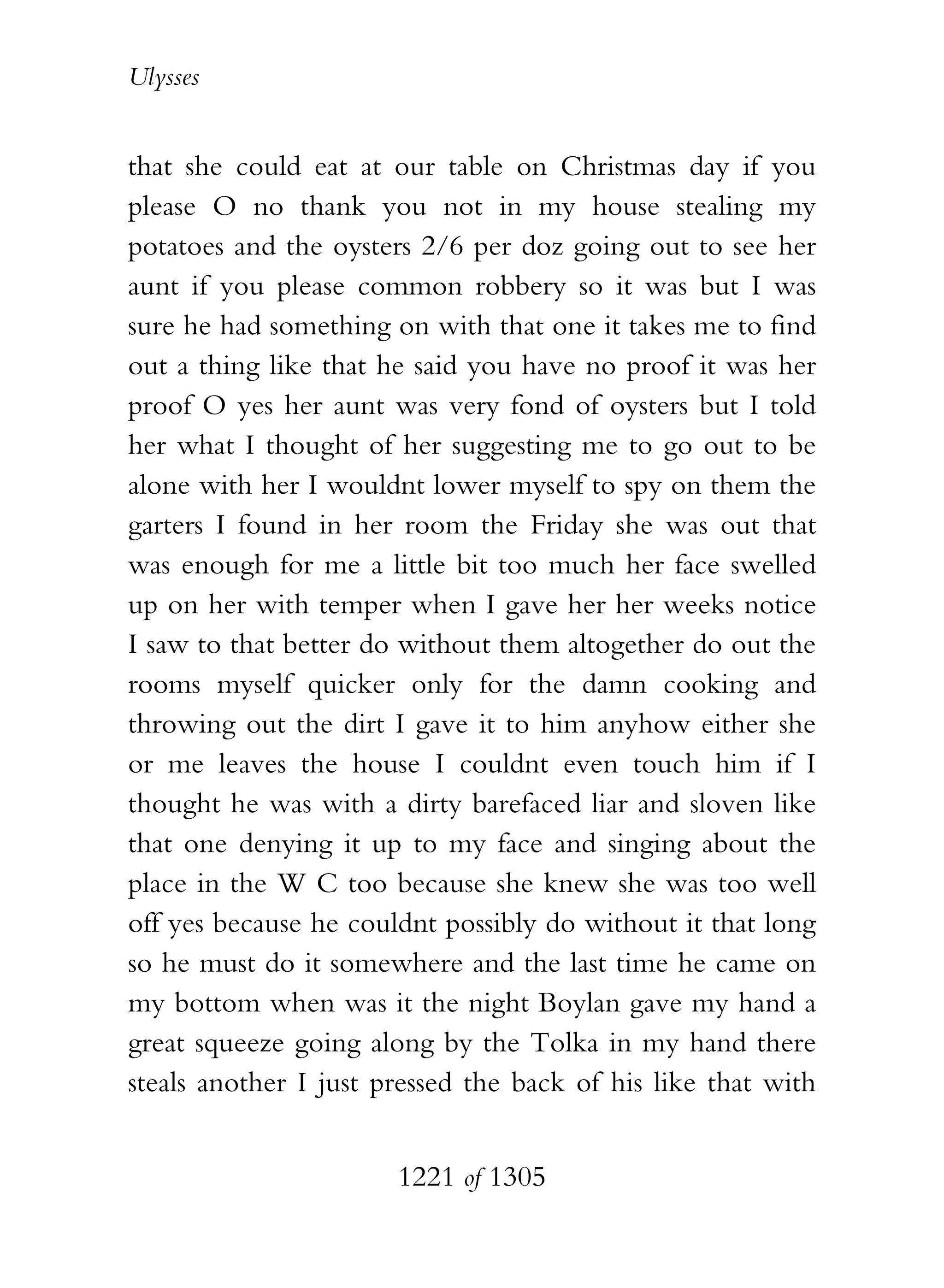 Ulysses


that she could eat at our table on Christmas day if you
please O no thank you not in my house stealing my
potatoes and the oysters 2/6 per doz going out to see her
aunt if you please common robbery so it was but I was
sure he had something on with that one it takes me to find
out a thing like that he said you have no proof it was her
proof O yes her aunt was very fond of oysters but I told
her what I thought of her suggesting me to go out to be
alone with her I wouldnt lower myself to spy on them the
garters I found in her room the Friday she was out that
was enough for me a little bit too much her face swelled
up on her with temper when I gave her her weeks notice
I saw to that better do without them altogether do out the
rooms myself quicker only for the damn cooking and
throwing out the dirt I gave it to him anyhow either she
or me leaves the house I couldnt even touch him if I
thought he was with a dirty barefaced liar and sloven like
that one denying it up to my face and singing about the
place in the W C too because she knew she was too well
off yes because he couldnt possibly do without it that long
so he must do it somewhere and the last time he came on
my bottom when was it the night Boylan gave my hand a
great squeeze going along by the Tolka in my hand there
steals another I just pressed the back of his like that with


                       1221 of 1305
 