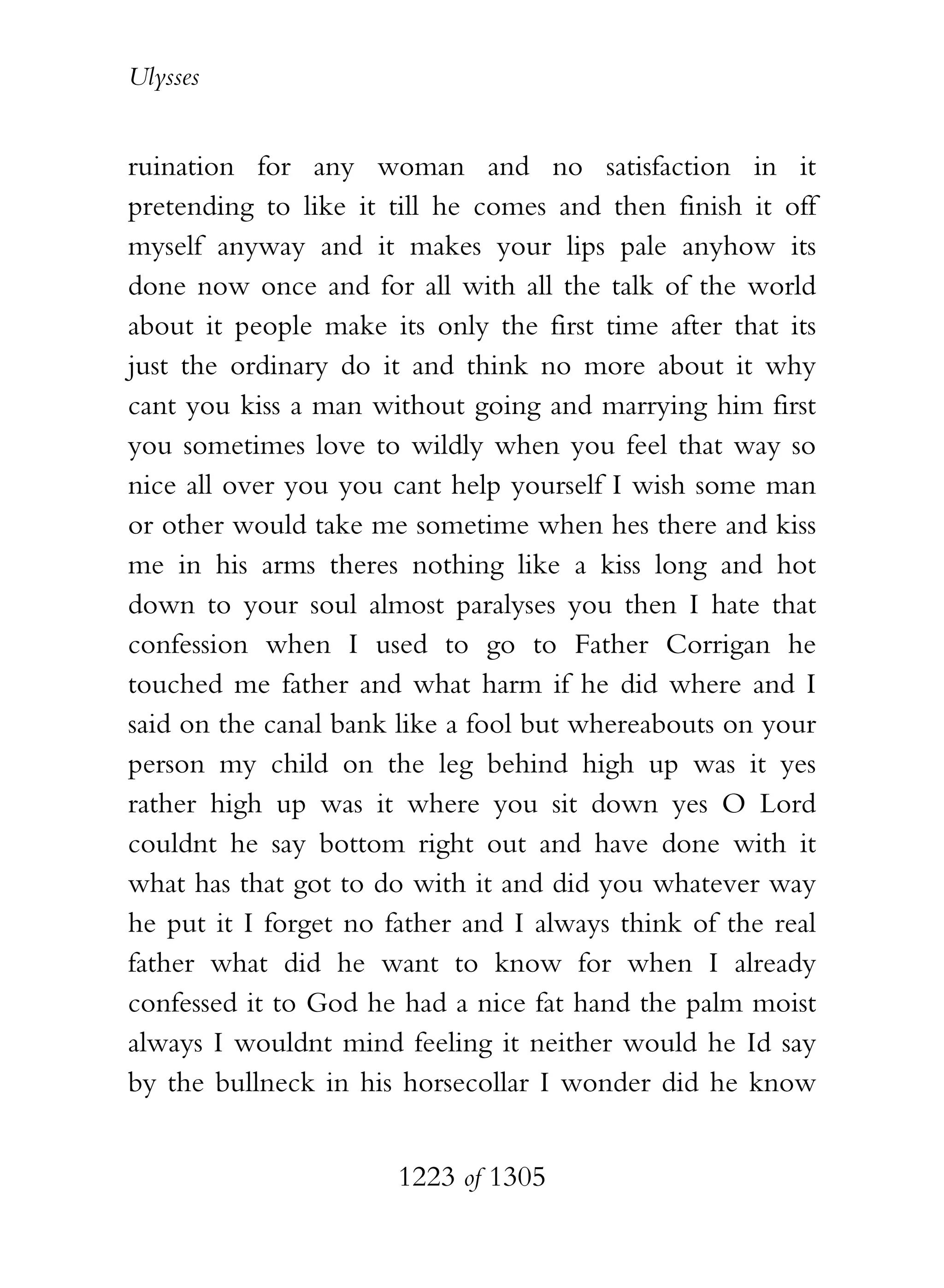 Ulysses


ruination for any woman and no satisfaction in it
pretending to like it till he comes and then finish it off
myself anyway and it makes your lips pale anyhow its
done now once and for all with all the talk of the world
about it people make its only the first time after that its
just the ordinary do it and think no more about it why
cant you kiss a man without going and marrying him first
you sometimes love to wildly when you feel that way so
nice all over you you cant help yourself I wish some man
or other would take me sometime when hes there and kiss
me in his arms theres nothing like a kiss long and hot
down to your soul almost paralyses you then I hate that
confession when I used to go to Father Corrigan he
touched me father and what harm if he did where and I
said on the canal bank like a fool but whereabouts on your
person my child on the leg behind high up was it yes
rather high up was it where you sit down yes O Lord
couldnt he say bottom right out and have done with it
what has that got to do with it and did you whatever way
he put it I forget no father and I always think of the real
father what did he want to know for when I already
confessed it to God he had a nice fat hand the palm moist
always I wouldnt mind feeling it neither would he Id say
by the bullneck in his horsecollar I wonder did he know


                       1223 of 1305
 