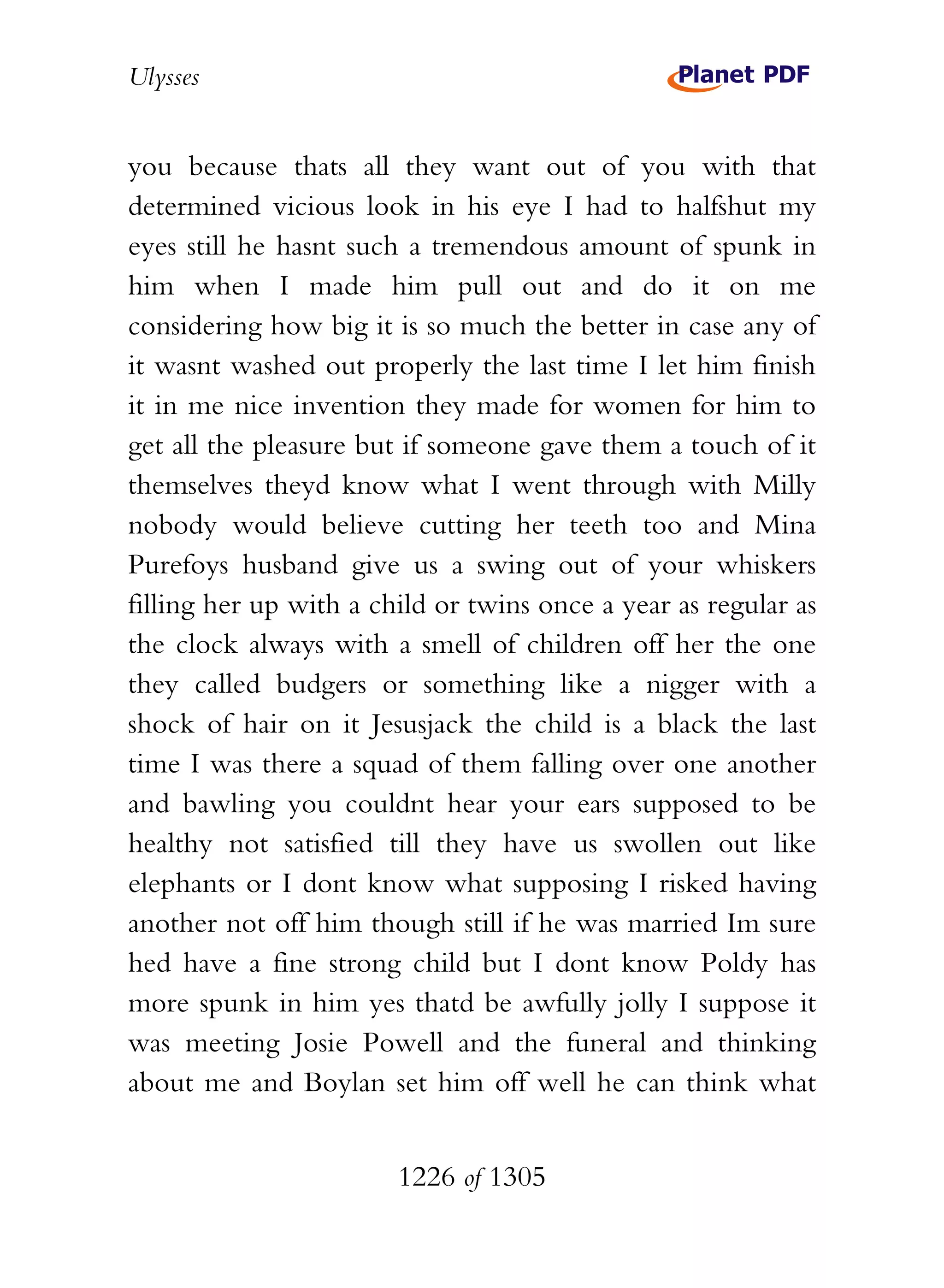 Ulysses


you because thats all they want out of you with that
determined vicious look in his eye I had to halfshut my
eyes still he hasnt such a tremendous amount of spunk in
him when I made him pull out and do it on me
considering how big it is so much the better in case any of
it wasnt washed out properly the last time I let him finish
it in me nice invention they made for women for him to
get all the pleasure but if someone gave them a touch of it
themselves theyd know what I went through with Milly
nobody would believe cutting her teeth too and Mina
Purefoys husband give us a swing out of your whiskers
filling her up with a child or twins once a year as regular as
the clock always with a smell of children off her the one
they called budgers or something like a nigger with a
shock of hair on it Jesusjack the child is a black the last
time I was there a squad of them falling over one another
and bawling you couldnt hear your ears supposed to be
healthy not satisfied till they have us swollen out like
elephants or I dont know what supposing I risked having
another not off him though still if he was married Im sure
hed have a fine strong child but I dont know Poldy has
more spunk in him yes thatd be awfully jolly I suppose it
was meeting Josie Powell and the funeral and thinking
about me and Boylan set him off well he can think what


                        1226 of 1305
 