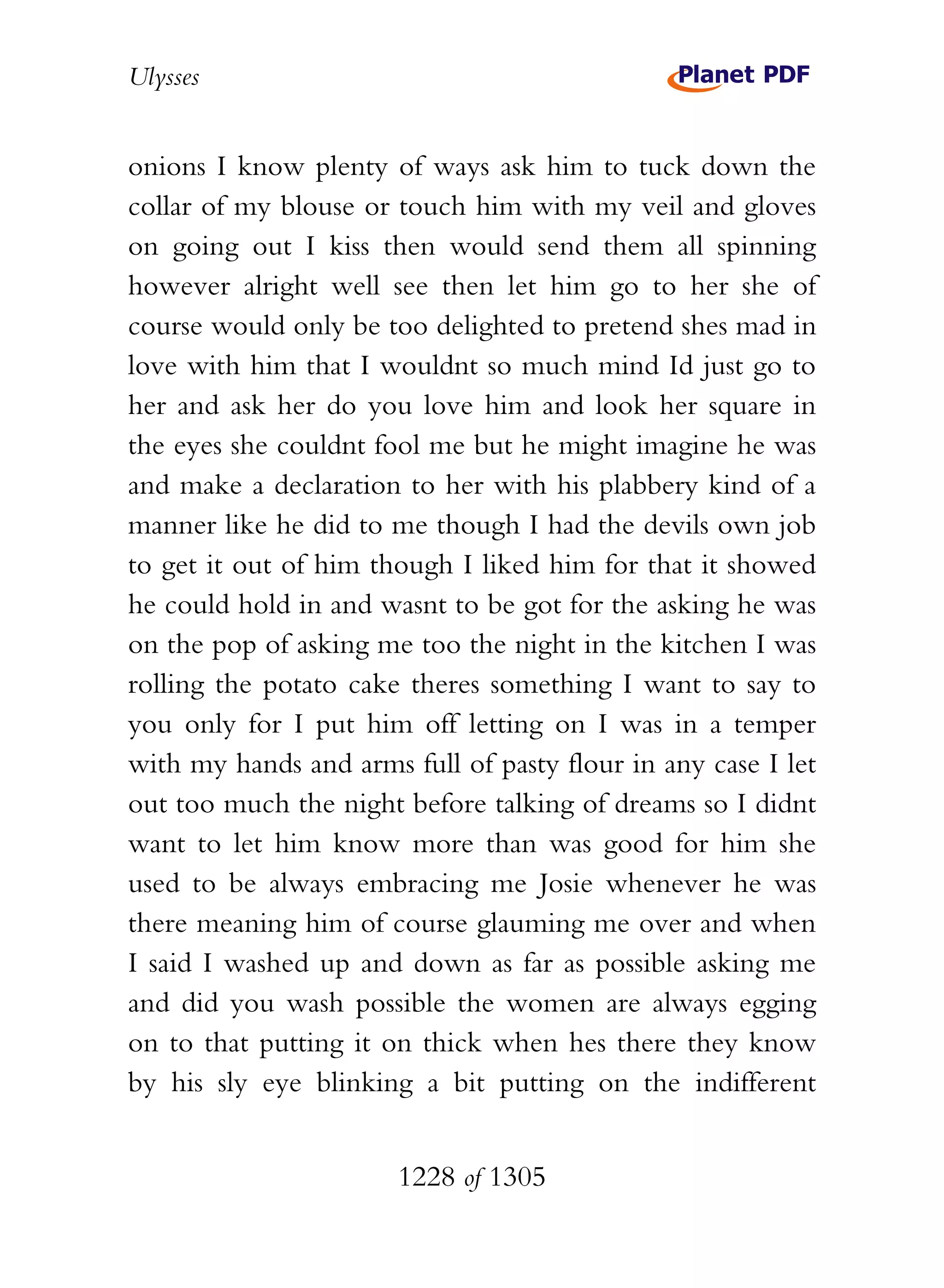 Ulysses


onions I know plenty of ways ask him to tuck down the
collar of my blouse or touch him with my veil and gloves
on going out I kiss then would send them all spinning
however alright well see then let him go to her she of
course would only be too delighted to pretend shes mad in
love with him that I wouldnt so much mind Id just go to
her and ask her do you love him and look her square in
the eyes she couldnt fool me but he might imagine he was
and make a declaration to her with his plabbery kind of a
manner like he did to me though I had the devils own job
to get it out of him though I liked him for that it showed
he could hold in and wasnt to be got for the asking he was
on the pop of asking me too the night in the kitchen I was
rolling the potato cake theres something I want to say to
you only for I put him off letting on I was in a temper
with my hands and arms full of pasty flour in any case I let
out too much the night before talking of dreams so I didnt
want to let him know more than was good for him she
used to be always embracing me Josie whenever he was
there meaning him of course glauming me over and when
I said I washed up and down as far as possible asking me
and did you wash possible the women are always egging
on to that putting it on thick when hes there they know
by his sly eye blinking a bit putting on the indifferent


                       1228 of 1305
 