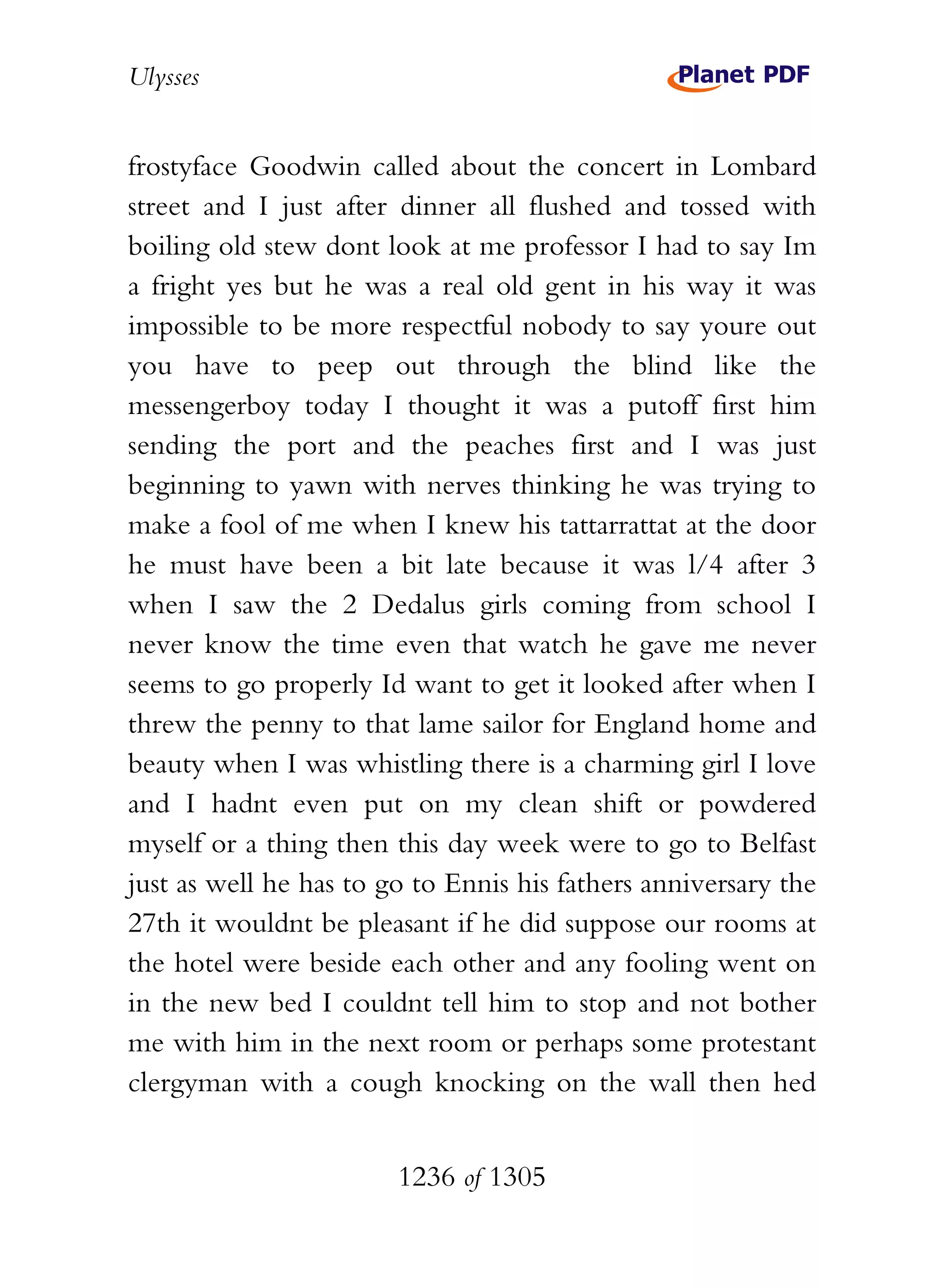 Ulysses


frostyface Goodwin called about the concert in Lombard
street and I just after dinner all flushed and tossed with
boiling old stew dont look at me professor I had to say Im
a fright yes but he was a real old gent in his way it was
impossible to be more respectful nobody to say youre out
you have to peep out through the blind like the
messengerboy today I thought it was a putoff first him
sending the port and the peaches first and I was just
beginning to yawn with nerves thinking he was trying to
make a fool of me when I knew his tattarrattat at the door
he must have been a bit late because it was l/4 after 3
when I saw the 2 Dedalus girls coming from school I
never know the time even that watch he gave me never
seems to go properly Id want to get it looked after when I
threw the penny to that lame sailor for England home and
beauty when I was whistling there is a charming girl I love
and I hadnt even put on my clean shift or powdered
myself or a thing then this day week were to go to Belfast
just as well he has to go to Ennis his fathers anniversary the
27th it wouldnt be pleasant if he did suppose our rooms at
the hotel were beside each other and any fooling went on
in the new bed I couldnt tell him to stop and not bother
me with him in the next room or perhaps some protestant
clergyman with a cough knocking on the wall then hed


                        1236 of 1305
 