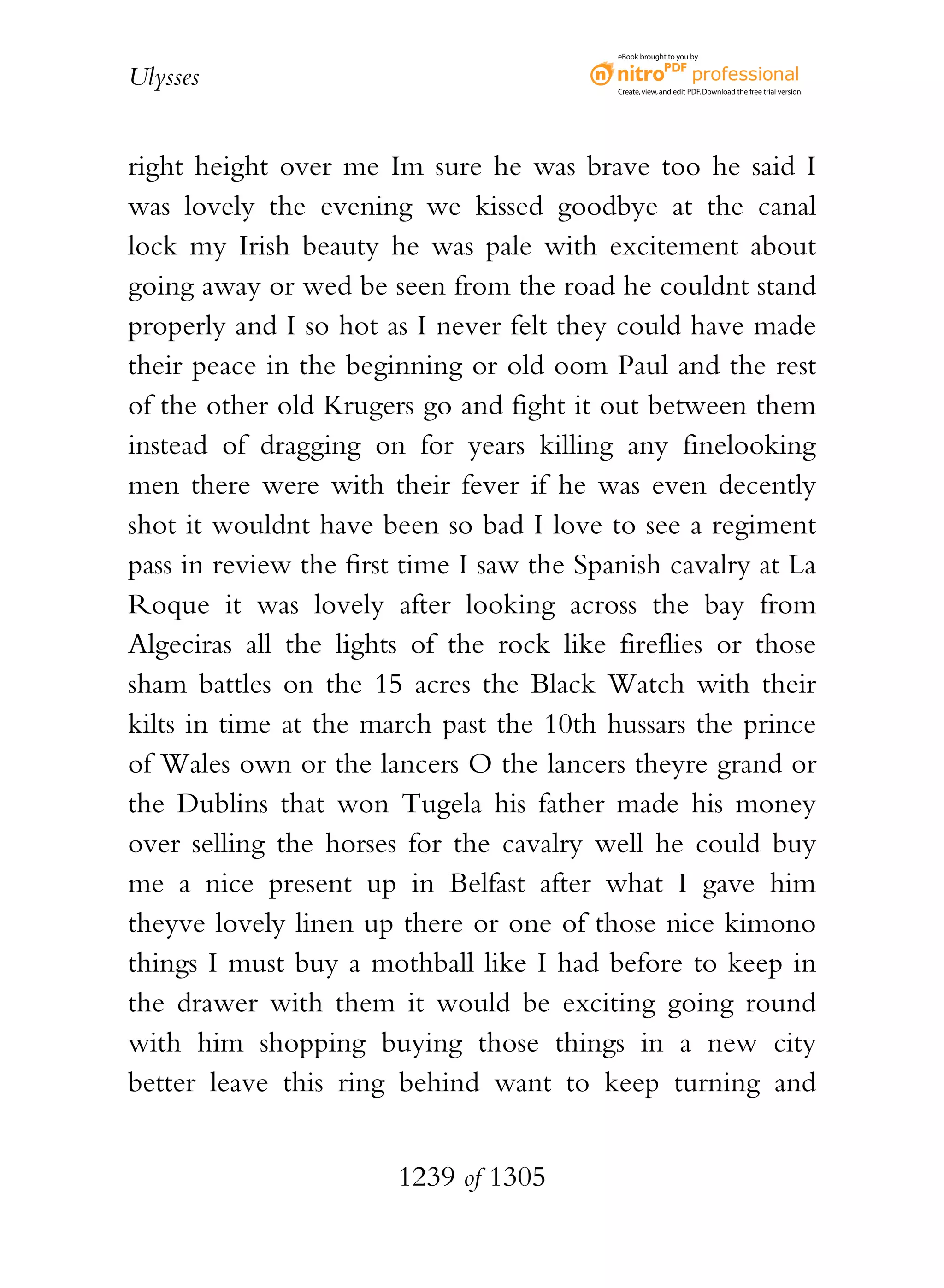 eBook brought to you by


Ulysses                                    Create, view, and edit PDF. Download the free trial version.




right height over me Im sure he was brave too he said I
was lovely the evening we kissed goodbye at the canal
lock my Irish beauty he was pale with excitement about
going away or wed be seen from the road he couldnt stand
properly and I so hot as I never felt they could have made
their peace in the beginning or old oom Paul and the rest
of the other old Krugers go and fight it out between them
instead of dragging on for years killing any finelooking
men there were with their fever if he was even decently
shot it wouldnt have been so bad I love to see a regiment
pass in review the first time I saw the Spanish cavalry at La
Roque it was lovely after looking across the bay from
Algeciras all the lights of the rock like fireflies or those
sham battles on the 15 acres the Black Watch with their
kilts in time at the march past the 10th hussars the prince
of Wales own or the lancers O the lancers theyre grand or
the Dublins that won Tugela his father made his money
over selling the horses for the cavalry well he could buy
me a nice present up in Belfast after what I gave him
theyve lovely linen up there or one of those nice kimono
things I must buy a mothball like I had before to keep in
the drawer with them it would be exciting going round
with him shopping buying those things in a new city
better leave this ring behind want to keep turning and


                       1239 of 1305
 