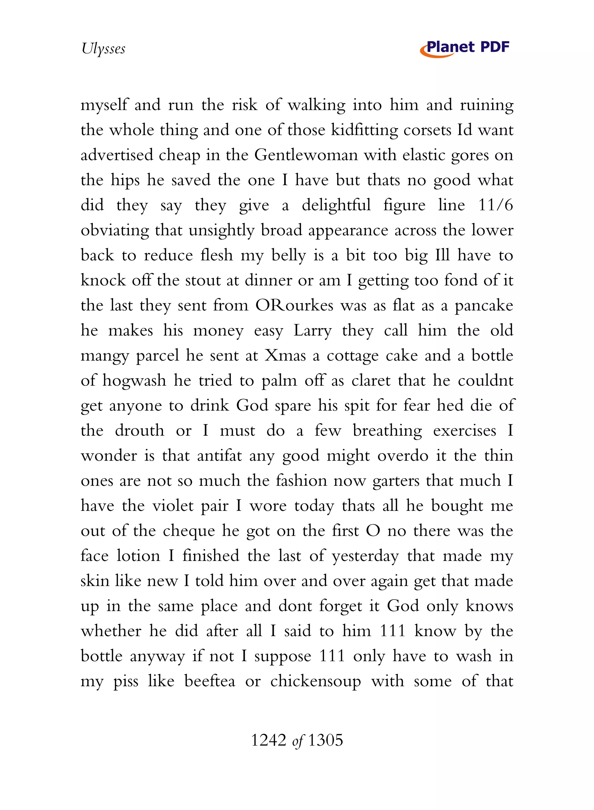 Ulysses


myself and run the risk of walking into him and ruining
the whole thing and one of those kidfitting corsets Id want
advertised cheap in the Gentlewoman with elastic gores on
the hips he saved the one I have but thats no good what
did they say they give a delightful figure line 11/6
obviating that unsightly broad appearance across the lower
back to reduce flesh my belly is a bit too big Ill have to
knock off the stout at dinner or am I getting too fond of it
the last they sent from ORourkes was as flat as a pancake
he makes his money easy Larry they call him the old
mangy parcel he sent at Xmas a cottage cake and a bottle
of hogwash he tried to palm off as claret that he couldnt
get anyone to drink God spare his spit for fear hed die of
the drouth or I must do a few breathing exercises I
wonder is that antifat any good might overdo it the thin
ones are not so much the fashion now garters that much I
have the violet pair I wore today thats all he bought me
out of the cheque he got on the first O no there was the
face lotion I finished the last of yesterday that made my
skin like new I told him over and over again get that made
up in the same place and dont forget it God only knows
whether he did after all I said to him 111 know by the
bottle anyway if not I suppose 111 only have to wash in
my piss like beeftea or chickensoup with some of that


                       1242 of 1305
 